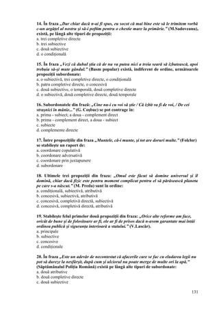 14. În fraza „Dar chiar dacă n-ai fi spus, eu socot că mai bine este să le trimitem vorbă
c-un argăţel al nostru şi să-i poftim pentru o chestie mare la primărie.” (M.Sadoveanu),
există, pe lângă alte tipuri de propoziţii:
a. trei completive directe
b. trei subiective
c. două subiective
d. o condiţională
15. În fraza „Vezi că duhul ştia că de nu va putea nici a treia seară să izbutească, apoi
trebuia să-şi mute gândul.” (Basm popular) există, indiferent de ordine, următoarele
propoziţii subordonate:
a. o subiectivă, trei completive directe, o condiţională
b. patru completive directe, o concesivă
c. două subiective, o temporală, două completive directe
d. o subiectivă, două completive directe, două temporale
16. Subordonatele din frază: „Cine nu-i cu voi să ştie / Că izbit va fi de voi, / De cei
straşnici în mânie...” (G. Coşbuc) se pot contrage în:
a. prima - subiect; a doua - complement direct
b. prima - complement direct, a doua - subiect
c. subiecte
d. complemente directe
17. Între propoziţiile din fraza „Muntele, că-i munte, şi tot are doruri multe.” (Folclor)
se stabileşte un raport de:
a. coordonare copulativă
b. coordonare adversativă
c. coordonare prin juxtapunere
d. subordonare
18. Ultimele trei propoziţii din fraza: „Omul este făcut să domine universul şi îl
domină, chiar dacă fizic este pentru moment complicat pentru el să părăsească planeta
pe care s-a născut.” (M. Preda) sunt în ordine:
a. condiţională, subiectivă, atributivă
b. concesivă, subiectivă, atributivă
c. concesivă, completivă directă, subiectivă
d. concesivă, completivă directă, atributivă
19. Stabileşte felul primelor două propoziţii din fraza: „Orice alte reforme am face,
oricât de bune şi de folositoare ar fi, ele ar fi de prisos dacă n-avem garantate mai întâi
ordinea publică şi siguranţa interioară a statului.” (V.Lascăr).
a. principale
b. subiective
c. concesive
d. condiţionale
20. În fraza „Este un adevăr de necontestat că afacerile care se fac cu eludarea legii nu
pot să dureze la nesfârşit, după cum şi ulciorul nu poate merge de multe ori la apă."
(Săptămânalul Poliţia Română) există pe lângă alte tipuri de subordonate:
a. două atributive
b. două completive directe
c. două subiective
131
 
