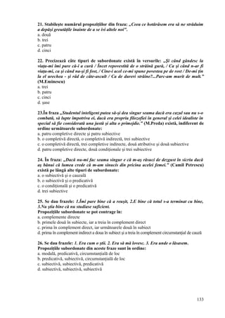 21. Stabileşte numărul propoziţiilor din fraza: „Ceea ce hotărâsem era să ne străduim
a depăşi greutăţile înainte de a se ivi altele noi".
a. două
b. trei
c. patru
d. cinci
22. Precizează câte tipuri de subordonate există în versurile: „Şi când gândesc la
viaţa-mi îmi pare că-i a cură / Încet repovestită de o străină gură, / Ca şi când n-ar fi
viaţa-mi, ca şi când na-şi fi fost, / Cine-i acel ce-mi spune povestea pe de rost / De-mi ţin
la el urechea - şi râd de câte-ascult / Ca de dureri străine?...Parc-am murit de mult.”
(M.Eminescu)
a. trei
b. patru
c. cinci
d. şase
23.În fraza „Studentul inteligent putea să-şi dea singur seama dacă era cazul sau nu s-o
combată, să lupte împotriva ei, dacă era propriu filozofiei în general şi celei idealiste în
special să fie considerată una justă şi alta o primejdie.” (M.Preda) există, indiferent de
ordine următoarele subordonate:
a. patru completive directe şi patru subiective
b. o completivă directă, o completivă indirectă, trei subiective
c. o completivă directă, trei completive indirecte, două atributive şi două subiective
d. patru completive directe, două condiţionale şi trei subiective
24. În fraza: „Dacă nu-mi fac seama singur e că m-aş răsuci de dezgust în sicriu dacă
aş bănui că lumea crede că m-am sinucis din pricina acelei femei.” (Camil Petrescu)
există pe lângă alte tipuri de subordonate:
a. o subiectivă şi o cauzală
b. o subiectivă şi o predicativă
c. o condiţională şi o predicativă
d. trei subiective
25. Se dau frazele: 1.Îmi pare bine că a reuşit, 2.E bine că totul s-a terminat cu bine,
3.Nu ştia bine că nu studiase suficient.
Propoziţiile subordonate se pot contrage în:
a. complemente directe
b. primele două în subiecte, iar a treia în complement direct
c. prima în complement direct, iar următoarele două în subiect
d. prima în complement indirect a doua în subiect şi a treia în complement circumstanţial de cauză
26. Se dau frazele: 1. Era cum o ştii. 2. Era să mă lovesc. 3. Era unde o lăsasem.
Propoziţiile subordonate din aceste fraze sunt în ordine:
a. modală, predicativă, circumstanţială de loc
b. predicativă, subiectivă, circumstanţială de loc
c. subiectivă, subiectivă, predicativă
d. subiectivă, subiectivă, subiectivă
133
 