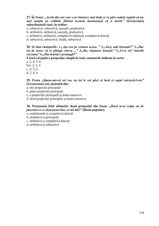 27. În fraza: „Acela din noi care s-ar întoarce mai întâi şi va găsi cuţitul ruginit să nu
mai aştepte pe celălalt, fiindcă aceasta însemnează că a murit.” (Greuceanu)
subordonatele sunt, în ordine:
a. subiectivă, subiectivă, cauzală, predicativă
b. atributivă, atributivă, cauzală, predicativă
c. atributivă, atributivă, completivă indirectă, completivă directă
d. subiectivă, subiectivă, finală, subiectivă
28. Se dau enunţurile: 1.„Aşa era pe vremea aceea. ” 2.„Auzi, măi leneşule?” 3.„Dar
tot de noroc să se plângă cineva ...” 4.„Ba, răspunse leneşul.” 5.„Ce-a zis? întrebă
cucoana” 6.„Dar muieţi-s posmagii?”
Există cel puţin o propoziţie simplă în toate enunţurile indicate în seria:
a. 2, 4, 5, 6
b)1, 2, 3, 4
c. 4, 5, 6
d. 2, 4, 6
29. Fraza „Spune-mi-vei ori nu, eu tot le voi găsi, şi încă şi capul reteza-ţi-l-voi.”
(Greuceanu) este alcătuită din:
a. trei propoziţii principale
b. patru propoziţii principale
c. o propoziţie principală şi două concesive
d. două propoziţii principale şi două concesive
30. Precizează felul ultimelor două propoziţii din fraza: „Dacă te-oi scăpa eu de
pacostea ce a căzut peste tine, ce-mi dai?” (Basm popular).
a. condiţională şi completivă directă
b. atributivă şi principală
c. atributivă şi completivă directă
d. atributivă şi subiectivă
134
 