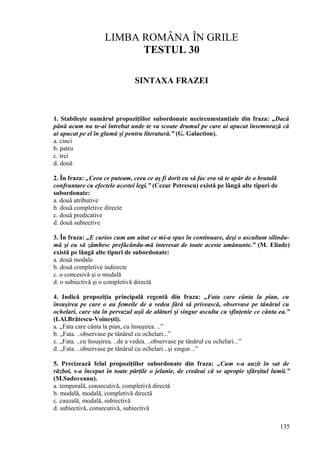 LIMBA ROMÂNA ÎN GRILE
TESTUL 30
SINTAXA FRAZEI
1. Stabileşte numărul propoziţiilor subordonate necircumstanţiale din fraza: „Dacă
până acum nu te-ai întrebat unde te va scoate drumul pe care ai apucat însemnează că
ai apucat pe el în glumă şi pentru literatură.” (G. Galaction).
a. cinci
b. patru
c. trei
d. două
2. În fraza: „Ceea ce puteam, ceea ce aş fi dorit eu să fac era să te apăr de o brutală
confruntare cu efectele acestei legi.” (Cezar Petrescu) există pe lângă alte tipuri de
subordonate:
a. două atributive
b. două completive directe
c. două predicative
d. două subiective
3. În fraza: „E curios cum am uitat ce mi-a spus în continuare, deşi o ascultam silindu-
mă şi eu să zâmbesc prefăcându-mă interesat de toate aceste amănunte.” (M. Eliade)
există pe lângă alte tipuri de subordonate:
a. două modale
b. două completive indirecte
c. o concesivă şi o modală
d. o subiectivă şi o completivă directă
4. Indică propoziţia principală regentă din fraza: „Fata care cânta la pian, cu
însuşirea pe care o au femeile de a vedea fără să privească, observase pe tânărul cu
ochelari, care sta în pervazul uşii de alături şi singur asculta cu sfinţenie ce cânta ea.”
(I.Al.Brătescu-Voineşti).
a. „Fata care cânta la pian, cu însuşirea. ..”
b. „Fata. ..observase pe tânărul cu ochelari...”
c. „Fata. ..cu însuşirea. ..de a vedea. ..observase pe tânărul cu ochelari...”
d. „Fata. ..observase pe tânărul cu ochelari...şi singur...”
5. Precizează felul propoziţiilor subordonate din fraza: „Cum s-a auzit în sat de
război, s-a început în toate părţile o jelanie, de credeai că se apropie sfârşitul lumii.”
(M.Sadoveanu).
a. temporală, consecutivă, completivă directă
b. modală, modală, completivă directă
c. cauzală, modală, subiectivă
d. subiectivă, consecutivă, subiectivă
135
 