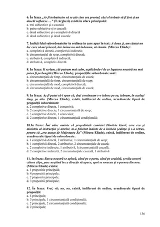 6. În fraza „Ar fi trebuincios să se ştie cine era preotul, căci el trebuie să fi fost şi un
dascăl sufletesc….” (T.Arghezi) există în afara principalei:
a. trei subiective şi o cauzală
b. patru subiective şi o cauzală
c. două subiective şi o completivă directă
d. două subiective şi două cauzale
7. Indicã felul subordonatelor in ordinea in care apar în text: A doua zi, am căutat un
loc care să-mi priascã, dar inima nu mă îndemna, să rămân. (Mircea Eliade):
a. completivă directă, completivă indirectă;
b. circumstanţial de scop, completivă directă;
c. atributivă, completivă indirectã;
d. atributivă, completiv directă
8. In fraza: Ii scriam, cât puteam mai calm, explicându-i de ce legatura noastră nu mai
putea fi prelungită.(Mircea Eliade), propoziţiile subordonate sunt:
a. circumstanţialã de timp, circumstanţialã de cauzã;
b. circumstanţialã de timp, circumstanţialã de scop;
c. circumstanţialã de mod, completivã directã;
d. circumstanţialã de mod, circumstanţialã de cauzã;
9. In fraza: Aş fi putut să-i spun că, deşi continuam s-o iubesc pe ea, iubeam, în acelaşi
timp, pe alta. (Mircea Eliade), există, indiferent de ordine, următoarele tipuri de
propoziţii subordonate:
a. 2 completive directe, 1 concesivă;
b. 2 completive directe, 1 circumstanţială de scop;
c. 3 completive directe, 1 concesivă;
d. 2 completive directe, 1 circumstanţialã condiţionalã;
10.In fraza: Îmi aduc aminte că preşedintele comisiei Dimitrie Gusti, care era şi
ministru al instrucţiei şi artelor, m-a felicitat înainte de a încheia şedinţa şi s-a retras,
pentru că „era ataşat de Majestatea Sa” (Mircea Eliade), există, indiferent de ordine,
următoarele tipuri de subordonate:
a. 1 completivã directã, 2 atributive, 1 circumstanţialã de scop;
b. 1 completivã directã, 2 atributive, 2 circumstanţiale de cauzã;
c. 2 completive indirecte, 1 atributivã, 1circumstanţialã cauzalã;
d. 2 completive indirectã, 2 circumstanţiale cauzalã, 1 atributivă
11. In fraza: Barca noastrã se aplecã, când pe o parte, când pe cealaltã, şovăia uneori
câteva clipe, parc neştiind în ce direcţie să apuce, apoi se smucea şi o pornea din nou.
(Mircea Eliade) exista:
a. 1 propozitie principală;
b. 4 propozitii principale;
c. 2 propozitii principale;
d. 3 propozitii principale;
12. În fraza: Vrei, vii; nu, nu, existã, indiferent de ordine, următoarele tipuri de
propoziţii:
a. 4 principale;
b. 3 principale, 1 circumstanţială condiţională;
c. 2 principale, 2 circumstanţialã condiţionalã;
d. 2 principale;
136
 