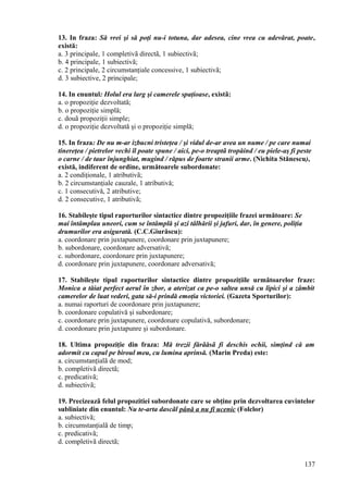13. In fraza: Să vrei şi să poţi nu-i totuna, dar adesea, cine vrea cu adevărat, poate,
există:
a. 3 principale, 1 completivã directã, 1 subiectivã;
b. 4 principale, 1 subiectivã;
c. 2 principale, 2 circumstanţiale concessive, 1 subiectivã;
d. 3 subiective, 2 principale;
14. In enuntul: Holul era larg şi camerele spaţioase, existã:
a. o propoziţie dezvoltată;
b. o propoziţie simplă;
c. douã propoziţii simple;
d. o propoziţie dezvoltată şi o propoziţie simplă;
15. In fraza: De nu m-ar izbucni tristeţea / şi vidul de-ar avea un nume / pe care numai
tinereţea / pietrelor vechi îl poate spune / aici, pe-o treaptã tropăind / eu piele-aş fi peste
o carne / de taur înjunghiat, mugind / răpus de foarte stranii arme. (Nichita Stănescu),
există, indiferent de ordine, următoarele subordonate:
a. 2 condiţionale, 1 atributivã;
b. 2 circumstanţiale cauzale, 1 atributivă;
c. 1 consecutivă, 2 atributive;
d. 2 consecutive, 1 atributivã;
16. Stabileşte tipul raporturilor sintactice dintre propoziţiile frazei următoare: Se
mai întâmplau uneori, cum se întâmplă şi azi tâlhării şi jafuri, dar, în genere, poliţia
drumurilor era asigurată. (C.C.Giurăscu):
a. coordonare prin juxtapunere, coordonare prin juxtapunere;
b. subordonare, coordonare adversativă;
c. subordonare, coordonare prin juxtapunere;
d. coordonare prin juxtapunere, coordonare adversativă;
17. Stabileşte tipul raporturilor sintactice dintre propoziţiile următoarelor fraze:
Monica a tăiat perfect aerul în zbor, a aterizat ca pe-o saltea unsă cu lipici şi a zâmbit
camerelor de luat vederi, gata să-i prindă emoţia victoriei. (Gazeta Sporturilor):
a. numai raporturi de coordonare prin juxtapunere;
b. coordonare copulativă şi subordonare;
c. coordonare prin juxtapunere, coordonare copulativă, subordonare;
d. coordonare prin juxtapunre şi subordonare.
18. Ultima propoziţie din fraza: Mă trezii fărãăsã fi deschis ochii, simţind că am
adormit cu capul pe biroul meu, cu lumina aprinsă. (Marin Preda) este:
a. circumstanţialã de mod;
b. completivã directã;
c. predicativã;
d. subiectivã;
19. Precizeazã felul propozitiei subordonate care se obţine prin dezvoltarea cuvintelor
subliniate din enuntul: Nu te-arta dascãl până a nu fi ucenic (Folclor)
a. subiectivã;
b. circumstanţialã de timp;
c. predicativã;
d. completivã directã;
137
 