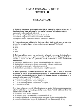 LIMBA ROMÂNA ÎN GRILE
TESTUL 31
SINTAXA FRAZEI
1. Stabileşte tipurile de subordonate din fraza „E destul să te gândeşti ce poţi face cu
banii, ca să guşti bucuria lucrului pe care nu l-ai cumpărat” (B.St.Delavrancea):
a completivă indirectă, finală, atributivă;
b subiectivă, completivă directă, consecutivă, atributivă;
c subiectivă, completivă indirectă, consecutivă, atributivă;
d completivă directă, completivă indirectă, consecutivă, atributivă.
2. Precizează numărul subiectivelor din fraza: „Îi era frică, încât îi venea să se arunce
pe cal şi să meargă şi să fugă mereu, până ce nu va scăpa de el.” (I. Slavici)
a. una;
b. două;
c. trei;
d. patru.
3. În fraza: „Toate acestea nu sunt decât o divagaţie care merge în întâmpinarea
imaginii pe care ne-o lasă un spirit convins până la obsesie că este obligaţia fiecăruia să
dea tot ce e mai bun din el.” (M.Eliade) există, indiferent de ordine următoarele
subordonate:
a. o atributivă, două completive directe, ocompletivă indirectă, o subiectivă;
b. două atributive, o completivă directă, o completivă indirectă. o subiectivă;
c. trei atributive, o completivă indirectă, o subiectivă;
d. două atributive, o completivă indirectă, două completive directe.
4. Indică propoziţia subordonată subiectivă din fraza: „Dar se pare că nu aceste
argumente pe care le reluai cu glas tare vorbindu-i de bănuiala oamenilor care nu i-ar
fi dat pace îl convinseră să cedeze, ci faptul că îşi dădea şi el seama că prietena lui nu va
putea să reziste la anchetă.” (M.Preda)
a. „...că nu aceste argumente pe care le reluai...”
b. „... că nu aceste argumente...nu i-ar fi dat pace...”
c. „... că nu aceste argumente...îl convinseră...ci faptul...”
d. „...să reziste la anchetă.”
5. În fraza „Eram prea obosiţi şi îngrijoraţi de ceea ce ni se întâmplase pentru ca atunci
când ne-aţi invitat să putem ajunge când şi unde trebuia.” există, indiferent de ordine
următoarele subordonate:
a. o cauzală, o finală şi două temporale;
b. o cauzală, o finală, o temporală şi o circumstanţială de loc;
c. o completivă indirectă, o consecutivă, două temporale şi o circumstanţială de loc;
d. o compleivă indirectă, o concesivă, două temporale şi o circumstanţială de loc.
139
 