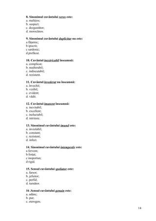 8. Sinonimul cuvântului veros este:
a. maliţios;
b. suspect;
c. dezgustător;
d. morocănos.
9. Sinonimul cuvântului duplicitar nu este:
a făţarnic;
b ipocrit;
c sardonic;
d prefăcut.
10. Cuvântul inextricabil înseamnă:
a. complicat;
b. nealterabil;
c. indiscutabil;
d. rezistent.
11. Cuvântul învederat nu înseamnă:
a. învechit;
b. vizibil;
c. evident;
d. vădit.
12. Cuvântul imanent înseamnă:
a. inevitabil;
b. excellent;
c. ineluctabil;
d. intrinsic.
13. Sinonimul cuvântului imund este:
a. inviolabil;
b. constant;
c. rezistent;
d. infect.
14. Sinonimul cuvântului intempestiv este:
a fervent;
b forţat;
c inoportun;
d rigid.
15. Sensul cuvântului spoliator este:
a. farsor;
b. jefuitor;
c. perfid;
d. turnător.
16 .Sensul cuvântului genuin este:
a. adânc;
b. pur;
c. eterogen;
14
 