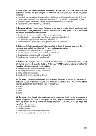 6. Precizează felul subordonatelor din fraza: „Chiar fără să ni se fi spus ce şi cât
trebuie să scriem, am fost obligaţi să elaborăm un eseu care cred că nu va plăcea
nimănui.”
a. o modală, trei subiective, două completive indirecte, o atributivă şi o completivă directă;
b. o concesivă, trei subiective, o completivă indirectă, o atributivă, o completivă directă;
c. o cauzală, patru completive directe, o completivă indirectă, o atributivă;
d. o consecutivă, trei subiective, o atributivă.
7. În fraza „Gândul că s-ar putea întâmpla să nu ajungă ce şi-a dorit îl macină de mai
multă vreme şi nu-i permite să se bucure de nimic din ce i se oferă.” există, indiferent
de ordine, următoarele subordonate:
a. două atributive, două completive directe, o predicative;
b. două atributive, o subiectivă, o predicative, o completivă indirectă;
c. trei atribitive, o predicativă, o completivă indirectă;
d. două atributive, o predicativă. o completivă directă, o subiectivă.
8. În fraza „Ori că s-a supărat, ori că nu a primit invitaţia la timp, de nu a venit la
emisiune, asta trebuie s-o aflaţi voi.” există, indiferent de ordine:
a. două subiective, o consecutivă, o completivă directă;
b. două completive directe, o consecutivă, o subiectivă;
c. două cauzale, o condiţională, o subiectivă;
d. două cauzale, o concesivă, o predicativă.
9. În fraza „Se-ntâmplă şi la noi de vezi / Cum altu’, având loc, aşa se tânguieşte, / Încât
îţi vine să crezi / Că-abia din leafă se hrăneşte...” (Al.Donici), se găsesc următoarele
tipuri de subordonate necircumstanţiale:
a. două subiective şi două completive directe;
b. trei completive directe şi două subiective;
c. numai completive directe;
d. o subiectivă şi trei completive directe.
10. În fraza „Pescarii s-adunară să vadă minunea, iar după ce văzură şi se minunară,
hotărâră că, aşa vii precum sunt, să ducă peştişorii la împărat şi să-i facă cinste.” (Ioan
Slavici), propoziţiile subordonate sunt în număr de:
a. şase;
b. patru;
c. cinci;
d. şapte.
11. În fraza „Însă în cele din urmă tot trebuia să meargă la el, ca să-i mulţumească
pentru învăţătura lui Huţu şi să-i spună că, iaca, Huţu a crescut mare, ştie mai mult
decât toţi băieţii din sat şi trebuie să meargă la lucru.” (I.Slavici) există pe lângă alte
tipuri de subordonate:
a. cinci completive directe;
b. cinci subiective;
c. două subiective şi trei completive directe;
d. trei subiective şi două completive directe.
140
 