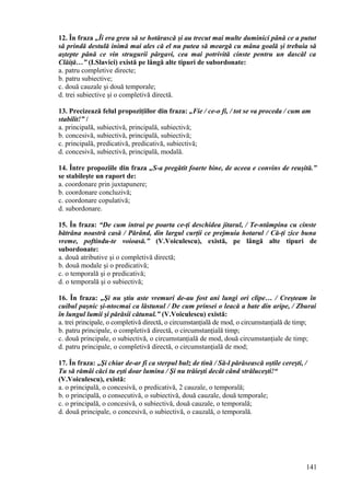 12. În fraza „Îi era greu să se hotărască şi au trecut mai multe duminici până ce a putut
să prindă destulă inimă mai ales că el nu putea să meargă cu mâna goală şi trebuia să
aştepte până ce vin strugurii pârgavi, cea mai potrivită cinste pentru un dascăl ca
Clăiţă…” (I.Slavici) există pe lângă alte tipuri de subordonate:
a. patru completive directe;
b. patru subiective;
c. două cauzale şi două temporale;
d. trei subiective şi o completivă directă.
13. Precizează felul propoziţiilor din fraza: „Fie / ce-o fi, / tot se va proceda / cum am
stabilit!” /
a. principală, subiectivă, principală, subiectivă;
b. concesivă, subiectivă, principală, subiectivă;
c. principală, predicativă, predicativă, subiectivă;
d. concesivă, subiectivă, principală, modală.
14. Între propoziile din fraza „S-a pregătit foarte bine, de aceea e convins de reuşită.”
se stabileşte un raport de:
a. coordonare prin juxtapunere;
b. coordonare concluzivă;
c. coordonare copulativă;
d. subordonare.
15. În fraza: “De cum intrai pe poarta ce-ţi deschidea jitarul, / Te-ntâmpina cu cinste
bătrâna noastră casă / Părând, din largul curţii ce prejmuia hotarul / Că-ţi zice buna
vreme, poftindu-te voioasă.” (V.Voiculescu), există, pe lângă alte tipuri de
subordonate:
a. două atributive şi o completivă directă;
b. două modale şi o predicativă;
c. o temporală şi o predicativă;
d. o temporală şi o subiectivă;
16. În fraza: „Şi nu ştiu aste vremuri de-au fost ani lungi ori clipe… / Creşteam în
cuibul paşnic şi-ntocmai ca lăstunul / De cum prinsei o leacă a bate din aripe, / Zburai
în lungul lumii şi părăsii cătunul.” (V.Voiculescu) există:
a. trei principale, o completivă directă, o circumstanţială de mod, o circumstanţială de timp;
b. patru principale, o completivă directă, o circumstanţială timp;
c. două principale, o subiectivă, o circumstanţială de mod, două circumstanţiale de timp;
d. patru principale, o completivă directă, o circumstanţială de mod;
17. În fraza: „Şi chiar de-ar fi ca sterpul bulz de tină / Să-l părăsească oştile cereşti, /
Tu să rămâi căci tu eşti doar lumina / Şi nu trăieşti decât când străluceşti!“
(V.Voiculescu), există:
a. o principală, o concesivă, o predicativă, 2 cauzale, o temporală;
b. o principală, o consecutivă, o subiectivă, două cauzale, două temporale;
c. o principală, o concesivă, o subiectivă, două cauzale, o temporală;
d. două principale, o concesivă, o subiectivă, o cauzală, o temporală.
141
 