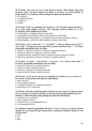 18. În fraza: „Dar ziua care trece şi mă răneşte-n treacăt / Îmi umileşte cârja şi-mi
încovoaie crinii, / Şi inima urmează să-l atârne ca un lacăt / Cu cheile pierdute, la
porţile luminii.” (T.Arghezi), există, pe lângă alte tipuri de subordonate:
a. trei atributive;
b. o completivă directă;
c. o subiectivă;
d. o finală.
19. În fraza: “Cine vrea să plângă, cine să jelească / Vie să asculte-ndemnul neînţeles, /
Şi cu ochi-n facla plopilor cerească / Să-şi îngroape umbra-n umbra lor, în şes”
(T.Arghezi), există, indiferent de ordine:
a. trei principale, o completivă directă, două finale;
b. o principală, două completive directe, două subiective, două finale;
c. două principale, două subiective, o completivă directă, două completive indirecte;
d. două principale, o subiectivă, două completive directe, două finale.
20. În fraza: „Ceea ce ştim însă 1
/ e 2
/ că trebuie 3
/ să fim pe măsura unei creşteri 4
/
care a venit 5
/ să lărgească pe toate planurile orizontul neamului nostru. 6
/ ” (C.Noica),
propoziţiile subordonate sunt, în ordine:
a. subiectivă, subiectivă, subiectivă, atributivă, completivă indirectă;
b. subiectivă, predicativă, subiectivă, atributivă, finală;
c. completivă directă, completivă directă, completivă directă, subiectivă, finală;
d. subiectivă, predicativă, subiectivă, atributivă, completivă directă,
21. În fraza: „E destul 1
/ să le priveşti 2
/ ca să vezi 3
/ că e vorba de arta cultă. 4
/”
(C.Noica), propoziţiile subordonate sunt, în ordine:
a. subiectivă, consecutivă, completivă directă;
b. subiectivă, finală, completivă directă;
c subiectivă, consecutivă, completivă indirectă;
d. copletivă directă, finală, completivă directă.
22. În fraza: „Că vii sau nu, asta nu ne va împiedica să rezolvăm ceea ce e necesar să
fie rezolvat.”, există printre alte tipuri de subordonate:
a. două concesive;
b. două completive directe;
c. o completivă directă şi o completivă indirectă;
d. două concesive şi o subiectivă.
23. În fraza „Alţi câţiva răniţi înţelegând că bateria este încercuită şi că singura scăpare
este să se formeze un cuib de rezistenţă, cerură să fie duşi în podul grajdului unde era
mitraliera.” (Marin Preda) există pe lângă alte tipuri de subordonate:
a. o predicativă şi o atributivă;
b. patru completive directe;
c. o predicativă şi o circumstanţială de loc;
d. o circumstanţială de loc.
24. Stabileşte numărul propoziţiilor din fraza: „Ceea ce voiam era să facem eforturi
susţinute de a ne însuşi întreaga materie pentru examenul de admitere înainte de a da
bacalaureatul”.
a. două
b. trei
c. patru
142
 