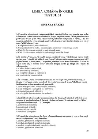 LIMBA ROMÂNA ÎN GRILE
TESTUL 31
SINTAXA FRAZEI
1. Propoziţia subordonată circumstanţială de cauză „Când cu gene ostenite sara suflu-
n lumânare, / Doar ceasornicul urmează lung-a timpului cărare, / Căci perdelele-ntr-o
parte când le dai, şi în odaie / Luna varsă peste toate voluptoasa ei văpaie, / Ea din
noaptea amintirii o vecie-ntreagă scoate / De dureri, pe care însă le simţim ca-n vis pe
toate.” (M.Eminescu) este:
a. Căci perdelele-ntr-o parte când le dai,
b. Căci perdelele-ntr-o parte... Ea din noaptea amintirii o vecie-ntreagă scoate
c. Căci.. Ea din noaptea amintirii o vecie-ntreagă scoate
d. Căci.. Ea din noaptea amintirii o vecie-ntreagă scoate De dureri
2. În poezia „Frumoaso, / ţi-s ochii-aşa de negri încât seara / când stau cu capu-n poala
ta / îmi pare / că ochii tăi, adâncii, sunt izvorul / din care tainic curge noaptea peste văi /
şi peste munţi şi peste şesuri, / acoperind pământul / c-o mare de-ntuneric. / Aşa-s de
negri ochii tăi, / lumina mea.” (Lucian Blaga) există pe lângă alte tipuri de
subordonate:
a. o subiectivă şi o consecutivă;
b. o predicativă şi o modală;
c. o completivă directă şi o atributivă;
d. o predicativă şi o consecutivă.
3. În versurile „Poate că / din trunchiul tău îmi vor ciopli / nu peste mult sicriul, / şi
liniştea ce voi gusta-o între scândurile lui / o simt pesemne de acum.” (L.Blaga) există,
indiferent de ordine, următoarele propoziţii:
a. două principale, două subiective şi o atributivă;
b. două principale, o subiectivă şi o atributivă;
c. trei principale, două subiective;
d. o principală, două subiective şi o atributivă.
4. Indică felul subodonatelor circumstanţiale din fraza: „De piatră de-ai fi fost, şi nu
se putea să nu-ţi salte inima de bucurie când auzeai uneori în puterea nopţii pe Mihai
scripcarul din Humuleşti...” (I.Creangă)
a. condiţională şi cauzală;
b. condiţională şi finală;
c. consecutivă şi cauzală;
d. concesivă şi temporală.
5. Propoziţiile subordonate din fraza „Deşteaptă cum e, va ajunge ce vrea şi îi va reuşi
mereu ce-şi propune” sunt, în ordine:
a. cauzală, predicativă, completivă directă;
b. modală, predicativă, completivă directă;
c. modală, completivă directă, completivă directă;
d. modală, predicativă, subiectivă.
145
 