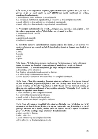 6. În fraza: „Ceea ce poate că nu ştim e faptul că Dumnezeu suferă de noi şi, de va fi să
pierim, şi El va muri odată cu noi” (I.D.Sîrbu) există, indiferent de ordine,
următoarele subordonate:
a. trei subiective, două atributive şi o condiţională;
b. o subiectivă, o atributivă, o predicativă, o concesivă şi două completive directe;
c. două subiective, două atributive, o predicativă, o concesivă;
d. două subiective, două atributive, o predicativă, o condiţională.
7. Propoziţiile subordonate din textul „...îmi face rău, nepoată, s-aud guiţând. .. îmi
face rău...c-aşa sunt eu milos...” (B.St.Delavrancea), sunt, în ordine:
a. completivă directă, cauzală;
b. modală;
c. condiţională, cauzală;
d. subiectivă, cauzală;
8. Stabileşte numărul subordonatelor circumstanţiale din fraza: „Cum hotelul era
modern şi renovat de curând, turiştii deşi puţin dezorientaţi la început, s-au hotărât sa
rămână”:
a. una;
b. două;
c. trei;
d. patru.
9. În fraza „Fără să aştepte răspuns, ca şi cum nu l-ar interesa ce-ar putea să-i spună
Ioana sau pentru a-i dovedi că răspunsul poate fi unul singur, strigă cât îl ţinură
baierile inimii...” (Corneliu Irod) există, pe lângă alte tipuri de subordonate:
a. trei modale şi trei subiective;
b. o finală, o subiectivă şi două completive directe;
c. o subiectivă şi două completive directe;
d. două modale, o concesivă, două subiective şi o completivă indirectă.
10. În fraza „Când Ilieş o apucă pe Ioana de mână, un cui dureros îi străpunse inima şi
el, fără să stea mult pe gânduri şi fără să ţină cont că Ilieş e mai mare decât el, că se
bucură în sat de un deosebit respect şi că e dintre flăcăii care au terminat armata, îşi
făcu loc prin mulţime, suflecându-şi ameninţător mânecile.” (Corneliu Irod) există, pe
lângă alte tipuri de subordonate:
a. două concesive şi două completive directe;
b. o temporală şi trei completive indirecte;
c. două modale şi două completive directe;
d. două consecutive şi două completive indirecte.
11. În fraza „Se vedea că pe celălalt nici măcar nu-l întreba cine e şi că dacă nu l-ar fi
recunoscut pe Geacă şi n-ar fi ştiut că e un om cumsecade, s-ar fi răstit la el şi i-ar fi
gonit pe amândoi de la poartă, înainte chiar ca vreunul din ei să apuce să deschidă
gura” (M.Preda) există pe lângă alte tipuri de subordonate:
a. cinci completive directe;
b. cinci subiective;
c. două subiective şi trei completive directe;
d. trei subiective şi două completive directe.
146
 