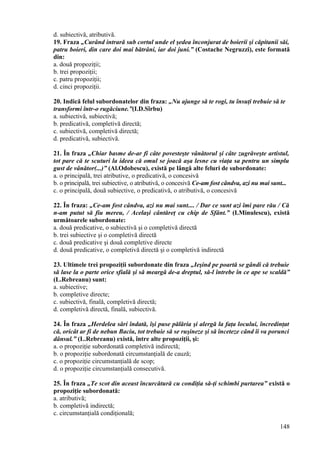 d. subiectivă, atributivă.
19. Fraza „Curând intrară sub cortul unde el şedea înconjurat de boierii şi căpitanii săi,
patru boieri, din care doi mai bătrâni, iar doi juni.” (Costache Negruzzi), este formată
din:
a. două propoziţii;
b. trei propoziţii;
c. patru propoziţii;
d. cinci propoziţii.
20. Indică felul subordonatelor din fraza: „Nu ajunge să te rogi, tu însuţi trebuie să te
transformi într-o rugăciune.”(I.D.Sîrbu)
a. subiectivă, subiectivă;
b. predicativă, completivă directă;
c. subiectivă, completivă directă;
d. predicativă, subiectivă.
21. În fraza „Chiar basme de-ar fi câte povesteşte vânătorul şi câte zugrăveşte artistul,
tot pare că te scuturi la ideea că omul se joacă aşa lesne cu viaţa sa pentru un simplu
gust de vânător(...)” (Al.Odobescu), există pe lângă alte feluri de subordonate:
a. o principală, trei atributive, o predicativă, o concesivă
b. o principală, trei subiective, o atributivă, o concesivă Ce-am fost cândva, azi nu mai sunt...
c. o principală, două subiective, o predicativă, o atributivă, o concesivă
22. În fraza: „Ce-am fost cândva, azi nu mai sunt.... / Dar ce sunt azi îmi pare rău / Că
n-am putut să fiu mereu, / Acelaşi cântăreţ cu chip de Sfânt.” (I.Minulescu), există
următoarele subordonate:
a. două predicative, o subiectivă şi o completivă directă
b. trei subiective şi o completivă directă
c. două predicative şi două completive directe
d. două predicative, o completivă directă şi o completivă indirectă
23. Ultimele trei propoziţii subordonate din fraza „Ieşind pe poartă se gândi că trebuie
să lase la o parte orice sfială şi să meargă de-a dreptul, să-l întrebe în ce ape se scaldă”
(L.Rebreanu) sunt:
a. subiective;
b. completive directe;
c. subiectivă, finală, completivă directă;
d. completivă directă, finală, subiectivă.
24. În fraza „Herdelea sări îndată, îşi puse pălăria şi alergă la faţa locului, încredinţat
că, oricât ar fi de nebun Baciu, tot trebuie să se ruşineze şi să înceteze când îi va porunci
dânsul.” (L.Rebreanu) există, între alte propoziţii, şi:
a. o propoziţie subordonată completivă indirectă;
b. o propoziţie subordonată circumstanţială de cauză;
c. o propoziţie circumstanţială de scop;
d. o propoziţie circumstanţială consecutivă.
25. În fraza „Te scot din aceast încurcătură cu condiţia să-ţi schimbi purtarea” există o
propoziţie subordonată:
a. atributivă;
b. completivă indirectă;
c. circumstanţială condiţională;
148
 