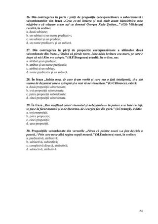 26. Din contragerea în parte / părţi de propoziţie corespunzătoare a subordonatei /
subordonatelor din fraza „Ceea ce-mi întărea şi mai mult acum bănuielnica mea
năzărire e că stăteam acum aci cu domnul Georges Radu Şerban...” (Gib Mihăescu)
rezultă, în ordine:
a. două subiecte;
b. un subiect şi un nume predicativ;
c. un subiect şi un predicat;
d. un nume predicativ şi un subiect.
27. Din contragerea în părţi de propoziţie corespunzătoare a ultimelor două
subordonate din fraza „Văzând că pierde teren, Lina dădu lovitura cea mare, pe care e
drept că nici Rim n-o aştepta.” (H.P.Bengescu) rezultă, în ordine, un:
a. atribut şi un predicat;
b. atribut şi un nume predicativ;
c. atribut şi un subiect;
d. nume predicativ şi un subiect.
28. În fraza „Iubita mea, de care ţi-am vorbit şi care era o fată inteligentă, şi-a dat
seama de dezastrul care o aşteaptă şi a vrut să ne sinucidem.” (G.Călinescu), există:
a. două propoziţii subordonate;
b. trei propoziţii subordonate;
c. patru propoziţii subordonate;
d. cinci propoziţii subordonate.
29. În fraza „Dar neaflând care-i vinovatul şi nebizuindu-se în putere a se bate cu toţi,
se puse la făcut metanii şi a ne blestema, de-i curgea foc din gură.” (I.Creangă), există:
a. trei propoziţii;
b. patru propoziţii;
c. cinci propoziţii;
d. şase propoziţii.
30. Propoziţiile subordonate din versurile „Părea că printre nouri s-a fost deschis o
poartă, / Prin care trece albă regina nopţii moartă.” (M.Eminescu) sunt, în ordine:
a. predicativă, atributivă;
b. subiectivă, subiectivă;
c. completivă directă, atributivă;
d. subiectivă, atributivă.
150
 
