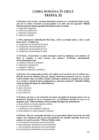 LIMBA ROMÂNA ÎN GRILE
TESTUL 32
1. În fraza „Ceea ce ştiu e că mâna destinului a aruncat cu o savantă preciziune un laţ,
care mi s-a strâns concentric în jurul gâtului şi că simt cum mă sugrumă” (Mihail
Drumeş) primele două propoziţii subordonate sunt, în ordine:
a. temporală, temporală;
b. subiectivă, predicativă;
c. temporală, predicativă;
d. subiectivă, modală.
2. Prin contragerea subordonatei din fraza „Unde n-a învăţat nimic, a luat o notă
foarte mică”, se obţine un:
a. complement circumstanţial de cauză;
b. complement circumstanţial de loc;
c. complement circumstanţial de scop;
d. complement circumstanţial de timp.
3. În fraza: „O povesteşte cu atâta convingere, încât nu îndrăznesc să-i amintesc de
Hero şi Leandru a căror poveste este aidoma.” (V.Horia), subordonatele
necircumstanţiale sunt:
a. completivă directă şi atributivă
b. subiectivă şi predicativă
c. completive indirecte
d. completiva indirecta si atributiva
4. În fraza „În această ordine de idei, este evident că, în sensul în care se vorbeşte de o
filozofie grecească, italiană, franceză, engleză, americană, germană, rusă etc, se poate
vorbi şi trebuie chiar să vorbim şi despre o filozofie românească, urmând ca pe aceasta
să o socotim ca ştiinţă de bază a pedagogiei şi a educaţiei româneşti.” (Onisifor Ghibu)
există pe lângă alte tipuri de subordonate şi:
a. trei subiective
b. patru subiective
c. cinci subiective
d. şase subiective
5. În fraza „Şi ceea ce este miraculos în moarte este faptul că începem atunci ceva cu
desăvârşire deosebit de tot ce cunoaştem noi, cu desăvârşire deosebit de ceea ce ne
aşteptam să fie” (Mircea Eliade) exista pe lângă alte tipuri de subordonate:
a. două subiective şi două completive directe
b. o subiectiva şi trei atributive
c. o atributivă şi trei completive indirecte
d. două atributive şi două completive indirecte
6. În fraza „Dar nu e mai puţin adevărat că cei mai preţioşi cititori sunt aceia care uită
cărţile, care asimilează atât de personal gândurile sau emoţiile autorului, încât nu-şi
amintesc de unde le-au luat.” (Mircea Eliade) există:
a. trei propoziţii subordonate necircumstanţiale
b. patru propoziţii subordonate necircumstanţiale
c. cinci propoziţii subordonate necircumstanţiale
d. şase propoziţii subordonate necircumstanţiale
151
 