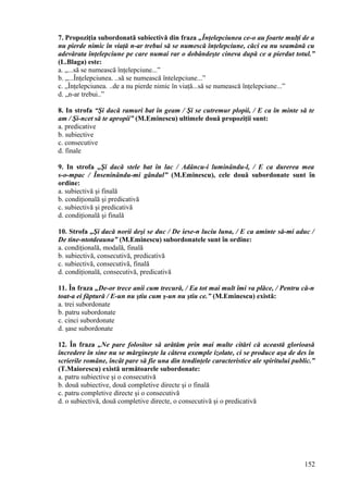 7. Propoziţia subordonată subiectivă din fraza „Înţelepciunea ce-o au foarte mulţi de a
nu pierde nimic în viaţă n-ar trebui să se numescă înţelepciune, căci ea nu seamănă cu
adevărata înţelepciune pe care numai rar o dobândeşte cineva după ce a pierdut totul.”
(L.Blaga) este:
a. „...să se numească înţelepciune...”
b. „...Înţelepciunea. ..să se numească întelepciune...”
c. „Înţelepciunea. ..de a nu pierde nimic în viaţă...să se numească înţelepciune...”
d. „n-ar trebui..”
8. In strofa “Şi dacă ramuri bat în geam / Şi se cutremur plopii, / E ca în minte să te
am / Şi-ncet să te apropii” (M.Eminescu) ultimele două propoziţii sunt:
a. predicative
b. subiective
c. consecutive
d. finale
9. In strofa „Şi dacă stele bat în lac / Adâncu-i luminându-l, / E ca durerea mea
s-o-mpac / Înseninându-mi gândul” (M.Eminescu), cele două subordonate sunt în
ordine:
a. subiectivă şi finală
b. condiţională şi predicativă
c. subiectivă şi predicativă
d. condiţională şi finală
10. Strofa „Şi dacă norii deşi se duc / De iese-n luciu luna, / E ca aminte să-mi aduc /
De tine-ntotdeauna” (M.Eminescu) subordonatele sunt în ordine:
a. condiţională, modală, finală
b. subiectivă, consecutivă, predicativă
c. subiectivă, consecutivă, finală
d. condiţională, consecutivă, predicativă
11. În fraza „De-or trece anii cum trecură, / Ea tot mai mult îmi va plăce, / Pentru că-n
toat-a ei făptură / E-un nu ştiu cum ş-un nu ştiu ce.” (M.Eminescu) există:
a. trei subordonate
b. patru subordonate
c. cinci subordonate
d. şase subordonate
12. În fraza „Ne pare folositor să arătăm prin mai multe citări că această glorioasă
încredere în sine nu se mărgineşte la câteva exemple izolate, ci se produce aşa de des în
scrierile române, încât pare să fie una din tendinţele caracteristice ale spiritului public.”
(T.Maiorescu) există următoarele subordonate:
a. patru subiective şi o consecutivă
b. două subiective, două completive directe şi o finală
c. patru completive directe şi o consecutivă
d. o subiectivă, două completive directe, o consecutivă şi o predicativă
152
 