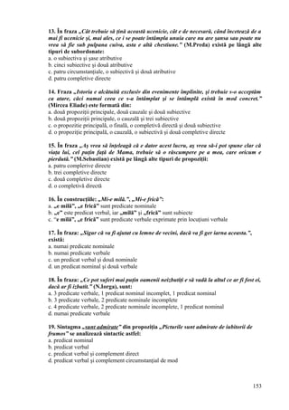 13. În fraza „Cât trebuie să ţină această ucenicie, cât e de necesară, când încetează de a
mai fi ucenicie şi, mai ales, ce i se poate întâmpla unuia care nu are şansa sau poate nu
vrea să fie sub pulpana cuiva, asta e altă chestiune.” (M.Preda) există pe lângă alte
tipuri de subordonate:
a. o subiectiva şi şase atributive
b. cinci subiective şi două atributive
c. patru circumstanţiale, o subiectivă şi două atributive
d. patru completive directe
14. Fraza „Istoria e alcătuită exclusiv din evenimente împlinite, şi trebuie s-o acceptăm
ca atare, căci numai ceea ce s-a întâmplat şi se întâmplă există în mod concret.”
(Mircea Eliade) este formată din:
a. două propoziţii principale, două cauzale şi două subiective
b. două propoziţii principale, o cauzală şi trei subiective
c. o propozitie principală, o finală, o completivă directă şi două subiective
d. o propoziţie principală, o cauzală, o subiectivă şi două completive directe
15. În fraza „Aş vrea să înţeleagă că e dator acest lucru, aş vrea să-i pot spune clar că
viaţa lui, cel puţin faţă de Mama, trebuie să o răscumpere pe a mea, care oricum e
pierdută.” (M.Sebastian) există pe lângă alte tipuri de propoziţii:
a. patru complerive directe
b. trei completive directe
c. două completive directe
d. o completivă directă
16. În construcţiile: „Mi-e milă.”, „Mi-e frică”:
a. „e milă”, „e frică” sunt predicate nominale
b. „e” este predicat verbal, iar „milă” şi „frică” sunt subiecte
c. “e milă”, „e frică” sunt predicate verbale exprimate prin locuţiuni verbale
17. În fraza: „Sigur că va fi ajutat cu lemne de vecini, dacă va fi ger iarna aceasta.”,
există:
a. numai predicate nominale
b. numai predicate verbale
c. un predicat verbal şi două nominale
d. un predicat nominal şi două verbale
18. În fraza: „Ce pot suferi mai puţin oamenii neizbutiţi e să vadă la altul ce ar fi fost ei,
dacă ar fi izbutit.” (N.Iorga), sunt:
a. 3 predicate verbale, 1 predicat nominal incomplet, 1 predicat nominal
b. 3 predicate verbale, 2 predicate nominale incomplete
c. 4 predicate verbale, 2 predicate nominale incomplete, 1 predicat nominal
d. numai predicate verbale
19. Sintagma „sunt admirate” din propoziţia „Picturile sunt admirate de iubitorii de
frumos” se analizează sintactic astfel:
a. predicat nominal
b. predicat verbal
c. predicat verbal şi complement direct
d. predicat verbal şi complement circumstanţial de mod
153
 