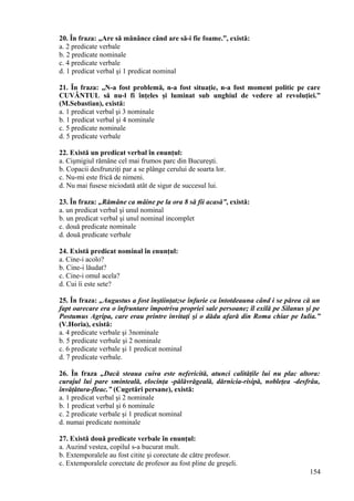 20. În fraza: „Are să mănânce când are să-i fie foame.”, există:
a. 2 predicate verbale
b. 2 predicate nominale
c. 4 predicate verbale
d. 1 predicat verbal şi 1 predicat nominal
21. În fraza: „N-a fost problemă, n-a fost situaţie, n-a fost moment politic pe care
CUVÂNTUL să nu-l fi înţeles şi luminat sub unghiul de vedere al revoluţiei.”
(M.Sebastian), există:
a. 1 predicat verbal şi 3 nominale
b. 1 predicat verbal şi 4 nominale
c. 5 predicate nominale
d. 5 predicate verbale
22. Există un predicat verbal în enunţul:
a. Cişmigiul rămâne cel mai frumos parc din Bucureşti.
b. Copacii desfrunziţi par a se plânge cerului de soarta lor.
c. Nu-mi este frică de nimeni.
d. Nu mai fusese niciodată atât de sigur de succesul lui.
23. În fraza: „Rămâne ca mâine pe la ora 8 să fii acasă”, există:
a. un predicat verbal şi unul nominal
b. un predicat verbal şi unul nominal incomplet
c. două predicate nominale
d. două predicate verbale
24. Există predicat nominal în enunţul:
a. Cine-i acolo?
b. Cine-i lăudat?
c. Cine-i omul acela?
d. Cui îi este sete?
25. În fraza: „Augustus a fost înştiinţat;se înfurie ca întotdeauna când i se părea că un
fapt oarecare era o înfruntare împotriva propriei sale persoane; îl exilă pe Silanus şi pe
Postumus Agripa, care erau printre invitaţi şi o dădu afară din Roma chiar pe Iulia.”
(V.Horia), există:
a. 4 predicate verbale şi 3nominale
b. 5 predicate verbale şi 2 nominale
c. 6 predicate verbale şi 1 predicat nominal
d. 7 predicate verbale.
26. În fraza „Dacă steaua cuiva este nefericită, atunci calităţile lui nu plac altora:
curajul lui pare sminteală, elocinţa -pălăvrăgeală, dărnicia-risipă, nobleţea -desfrâu,
învăţătura-fleac.” (Cugetări persane), există:
a. 1 predicat verbal şi 2 nominale
b. 1 predicat verbal şi 6 nominale
c. 2 predicate verbale şi 1 predicat nominal
d. numai predicate nominale
27. Există două predicate verbale în enunţul:
a. Auzind vestea, copilul s-a bucurat mult.
b. Extemporalele au fost citite şi corectate de către profesor.
c. Extemporalele corectate de profesor au fost pline de greşeli.
154
 