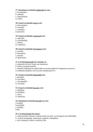 17. Sinonimul cuvântului ambiental nu este:
a. înconjurător;
b. ambiant;
c. împrejmuitor;
d. estetic.
18. Sensul cuvântului oneros este:
a. dezavantajos;
b. onorabil;
c. avantajos;
d. periculos.
19. Sensul cuvântului conjectură este:
a. supoziţie;
b. circumstanţă;
c. afiliere;
d. colaborare.
20. Sensul cuvântului circumspect este:
a. circular;
b. înconjurat;
c. precaut;
d. spectaculos.
21. Cuvântul fasciculă este sinonim cu:
a. mănunchi de raze vizuale sau luminoase;
b. foiţă ce acoperă muşchii;
c. broşură conţinând un capitol dintr-un roman publicat în fragmente succesive;
d. totalitatea dreptelor care trec prin acelaşi punct fix.
22. Sensul cuvântului ineluctabil este:
a. perisabil
b. inevitabil;
c. incompatibil;
d. verosimil.
23. Sensul cuvântului luxurios este:
a. abundent;
b. desfrânat;
c. luxos;
d. strălucitor
24. Sinonimul cuvântului lucrativ nu este:
a rentabil;
b profitabil;
c caritabil;
d util.
25. Cuvântul fortuit înseamnă:
a. realizat printr-o acţiune violentă, printr-un efort, cu învingerea unor dificultăţi;
b. venit pe neaşteptate, neprevăzut, inopinat, întâmplător;
c. silit, nenatural, nefiresc, artificial, fals;
16
 