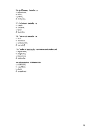26. Insidios este sinonim cu:
a. neînsemnat;
b. difuz;
c. perfid;
d. strălucitor.
27. Estival este sinonim cu:
a. văratic;
b. sezonier;
c. festiv;
d. favorabil.
28. Funest este sinonim cu:
a. fatal;
b. întemeiat;
c. fundamentat;
d. incredibil.
29. Cuvântul reverenţios este antonimul cuvântului:
a. impertinent;
b. pragmatic;
c. maiestuos;
d. protocolar.
30. Obedient este antonimul lui:
a. neobişnuit;
b. ascultător;
c. docil;
d. recalcitrant.
18
 
