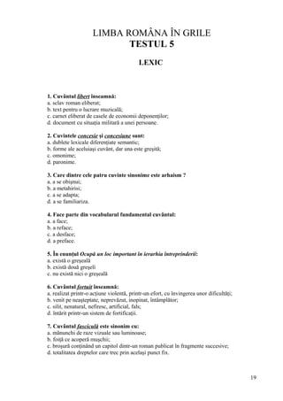 LIMBA ROMÂNA ÎN GRILE
TESTUL 5
LEXIC
1. Cuvântul libert înseamnă:
a. sclav roman eliberat;
b. text pentru o lucrare muzicală;
c. carnet eliberat de casele de economii deponenţilor;
d. document cu situaţia militară a unei persoane.
2. Cuvintele concesie şi concesiune sunt:
a. dublete lexicale diferenţiate semantic;
b. forme ale aceluiaşi cuvânt, dar una este greşită;
c. omonime;
d. paronime.
3. Care dintre cele patru cuvinte sinonime este arhaism ?
a. a se obişnui;
b. a metahirisi;
c. a se adapta;
d. a se familiariza.
4. Face parte din vocabularul fundamental cuvântul:
a. a face;
b. a reface;
c. a desface;
d. a preface.
5. În enunţul Ocupă un loc important în ierarhia întreprinderii:
a. există o greşeală
b. există două greşeli
c. nu există nici o greşeală
6. Cuvântul fortuit înseamnă:
a. realizat printr-o acţiune violentă, printr-un efort, cu învingerea unor dificultăţi;
b. venit pe neaşteptate, neprevăzut, inopinat, întâmplător;
c. silit, nenatural, nefiresc, artificial, fals;
d. întărit printr-un sistem de fortificaţii.
7. Cuvântul fasciculă este sinonim cu:
a. mănunchi de raze vizuale sau luminoase;
b. foiţă ce acoperă muşchii;
c. broşură conţinând un capitol dintr-un roman publicat în fragmente succesive;
d. totalitatea dreptelor care trec prin acelaşi punct fix.
19
 