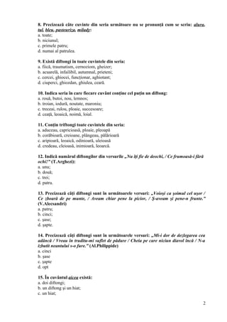 8. Precizează câte cuvinte din seria următoare nu se pronunţă cum se scriu: alura,
tul, bleu, pasteuriza, milady:
a. toate;
b. niciunul;
c. primele patru;
d. numai al patrulea.
9. Există diftongi în toate cuvintele din seria:
a. fiică, traumatism, cernoziom, gheizer;
b. acuarelă, infailibil, autumnal, prieteni;
c. cercei, ghiocei, funcţionar, aghiotant;
d. ciuperci, ghiozdan, ghiulea, ceară.
10. Indica seria în care fiecare cuvânt conţine cel puţin un diftong:
a. rouă, butoi, nou, lemnos;
b. troian, iodură, noutate, maroniu;
c. treceai, rulou, ploaie, succesoare;
d. ceaţă, leoaică, noimă, loial.
11. Conţin triftongi toate cuvintele din seria:
a. aduceau, capricioasă, ploaie, pleoapă
b. corăbioară, creioane, plângeau, pălărioară
c. aripioară, leoaică, odinioară, uleioasă
d. credeau, cleioasă, inimioară, leoarcă.
12. Indică numărul diftongilor din versurile „Nu îţi fie de deochi, / Ce frumoasă-i fără
ochi!” (T.Arghezi):
a. unu;
b. două;
c. trei;
d. patru.
13. Precizează câţi diftongi sunt în următoarele versuri: „Voioşi ca şoimul cel uşor /
Ce zboară de pe munte, / Aveam chiar pene la picior, / Ş-aveam şi pene-n frunte.”
(V.Alecsandri)
a. patru;
b. cinci;
c. şase;
d. şapte.
14. Precizează câţi diftongi sunt în următoarele versuri: „Mi-i dor de dezlegarea cea
adâncă / Vreau în truditu-mi suflet de pădure / Cheia pe care niciun diavol încă / N-a
izbutit neantului s-o fure.” (Al.Philippide)
a. cinci
b. şase
c. şapte
d. opt
15. În cuvântul aicea există:
a. doi diftongi;
b. un diftong şi un hiat;
c. un hiat;
2
 
