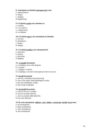 8. Antonimul cuvântului supraapreciere este:
a. supraestimare;
b. elogiu;
c. omagiu;
d. bagatelizare.
9. Cuvântul a epata este sinonim cu:
a. a umfla;
b. a se eschiva;
c. a impresiona;
d. a evidenţia.
10. Cuvântul sagace este antonimul cuvântului:
a. locvace;
b. perspicace;
c. tenace;
d. nătâng.
11. Cuvântul grobian este antonimul lui:
a. minuscul;
b. educat;
c. dezvoltat;
d. bădăran.
12. A repudia înseamnă:
a. a-i produce cuiva silă, dezgust;
b. a se jena;
c. a câştiga o victorie;
d. a respinge, a nu mai recunoaşte pe cineva sau ceva.
13. Insolit înseamnă:
a. care are o atitudine necuviincioasă;
b. care a fost expus timp îndelungat la soare;
c.care este neobişnuit, ciudat;
d. care creşte în pământ.
14. Insolvabil înseamnă:
a. care nu are nici o soluţie;
b. care nu se poate dizolva;
c. care nu-şi poate plăti datoriile;
d. care este obraznic.
15. În seria sinonimică: edificiu, casă, clădire, construcţie, imobil, local sunt:
a. trei neologisme;
b. patru neologisme;
c. cinci neologisme;
d. şase neologisme.
20
 