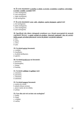 16. În seria sinonimică: a analiza, a căuta, a cerceta, a examina, a explora, a investiga,
a scruta, a studia, a urmări sunt:
a. cinci neologisme;
b. şase neologisme;
c. şapte neologisme;
d. opt neologisme.
17. În seria sinonimică: avar, calic, cărpănos, egoist, harpagon, zgârcit sunt
a. trei neologisme;
b. patru neologisme;
c. cinci neologisme;
d. şase neologisme.
18. Specificaţi câte dintre sintagmele următoare au o formă neacceptată de normele
exprimării literare: o gamă variată de produse; funerarii naţionale; face de servici;
întâia grupă; privelişte pitorească; averse de ploaie; a-şi pierde raţiunea:
a. trei;
b. patru;
c. cinci;
d. şase.
19. Cuvântul antren înseamnă:
a. vestibul;
b. însufleţire;
c. în plină desfăşurare;
d. aperitiv.
20. Cuvântul predecesor nu înseamnă:
a. precursor;
b. premergător;
c. urmaş;
d. înaintaş.
21. Cuvintele abilitate şi agilitate sunt:
a. sinonime;
b. paronime;
c. omonime;
d. antonime.
22. Cuvântul anapest înseamnă:
a. neatins de ciumă;
b. plantă erbacee aromat;
c. picior metric de trei dilabe;
d. şchiop.
23. Care din cele trei cuvinte este neologism?
a. limbă;
b. fiinţă;
c. a depăşi;
d. oacheş.
21
 