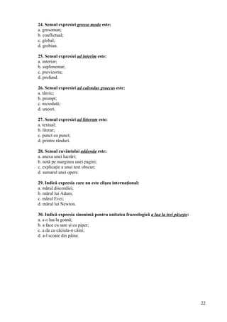 24. Sensul expresiei grosso modo este:
a. grosoman;
b. conflictual;
c. global;
d. grobian.
25. Sensul expresiei ad interim este:
a. interior;
b. suplimentar;
c. provizoriu;
d. profund.
26. Sensul expresiei ad calendas graecas este:
a. târziu;
b. prompt;
c. niciodată;
d. uneori.
27. Sensul expresiei ad litteram este:
a. textual;
b. literar;
c. punct cu punct;
d. printre rânduri.
28. Sensul cuvântului addenda este:
a. anexa unei lucrări;
b. notă pe marginea unei pagini;
c. explicaţie a unui text obscur;
d. sumarul unei opere.
29. Indică expresia care nu este clişeu internaţional:
a. mărul discordiei;
b. mărul lui Adam;
c. mărul Evei;
d. mărul lui Newton.
30. Indică expresia sinonimă pentru unitatea frazeologică a lua la trei păzeşte:
a. a o lua la goană;
b. a face cu sare şi cu piper;
c. a da cu căciula-n câini;
d. a-l scoate din pâine.
22
 