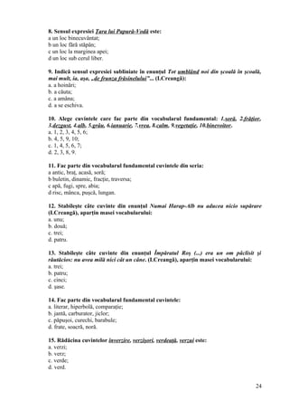 8. Sensul expresiei Ţara lui Papură-Vodă este:
a un loc binecuvântat;
b un loc fără stăpân;
c un loc la marginea apei;
d un loc sub cerul liber.
9. Indică sensul expresiei subliniate în enunţul Tot umblând noi din şcoală în şcoală,
mai mult, ia, aşa, „de frunza frăsinelului”... (I.Creangă):
a. a hoinări;
b. a căuta;
c. a amâna;
d. a se eschiva.
10. Alege cuvintele care fac parte din vocabularul fundamental: 1.soră, 2.frăţior,
3.dezgust, 4.alb, 5.grâu, 6.ianuarie, 7.vrea, 8.calm, 9.vegetaţie, 10.binevoitor.
a. 1, 2, 3, 4, 5, 6;
b. 4, 5, 9, 10;
c. 1, 4, 5, 6, 7;
d. 2, 3, 8, 9.
11. Fac parte din vocabularul fundamental cuvintele din seria:
a antic, braţ, acasă, soră;
b buletin, dinamic, fracţie, traversa;
c apă, fugi, spre, abia;
d risc, mânca, puşcă, lungan.
12. Stabileşte câte cuvinte din enunţul Numai Harap-Alb nu aducea nicio supărare
(I.Creangă), aparţin masei vocabularului:
a. unu;
b. două;
c. trei;
d. patru.
13. Stabileşte câte cuvinte din enunţul Împăratul Roş (...) era un om pâclisit şi
răutăcios: nu avea milă nici cât un câne. (I.Creangă), aparţin masei vocabularului:
a. trei;
b. patru;
c. cinci;
d. şase.
14. Fac parte din vocabularul fundamental cuvintele:
a. literar, hiperbolă, comparaţie;
b. jantă, carburator, jiclor;
c. păpuşoi, curechi, barabule;
d. frate, soacră, noră.
15. Rădăcina cuvintelor înverzire, verzişori, verdeaţă, verzui este:
a. verzi;
b. verz;
c. verde;
d. verd.
24
 