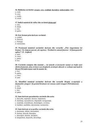 16. Rădăcina cuvintelor crezare, crez, credinţă, încredere, neîncrezător, este:
a. cred;
b. crez;
c. crede;
d. creză.
17. Indică numărul de sufixe din cuvântul ţărăncuţă:
a. unu;
b. două;
c. trei;
d. patru.
18. Este format prin derivare cuvântul:
a. credul;
b. floricol;
c. fumega;
d. sticlozitate.
19. Precizează numărul cuvintelor derivate din versurile: „Prin singurătatea lui
brumar / Se risipeşte parcul, cât cuprinzi, / Învăluit în somnul funerar / Al fumegoaselor
oglinzi”. (T. Arghezi)
a. şase;
b. cinci;
c. patru;
d. trei.
20. Cuvintele compuse din enunţul ... iar femeile şi fecioarele numai cu trufia unei
slăvite frumuseţi, ştiau că deşi n-au dregătorii, tot despre dânsele se vorbeşte mai mult în
Bizanţ (M.Sadoveanu) sunt în număr de:
a. trei;
b. patru;
c. cinci;
d. şase.
21. Identifică numărul cuvintelor derivate din versurile Risipite se-mprăştie a
duşmanilor şiraguri / Şi gonind biruitoare tot veneau a ţării steaguri (M.Eminescu):
a. unu;
b. două;
c. trei;
d. patru.
22. Sunt derivate parasintetice cuvintele din seria:
a. dezvolta, nepreţuit, răcoros, împrieteni;
b. desfiinţa, necredincios, împodobi, nesiguranţă;
c. neştiinţă, rezemătoare, dezamăgire, revenire;
d. înotător, analfabet, dezorientat, nestatornic.
23. Sunt derivate şi cu prefixe cuvintele din seria:
a. destinatar, debita, descendent;
b. desluşi, desculţ, deasupra;
c. descoperi, desime, dezaburi;
d. despacheta, deşuruba, dezechipa.
25
 
