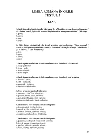 LIMBA ROMÂNA ÎN GRILE
TESTUL 7
LEXIC
1. Indică numărul neologismelor din versurile: „Placidă în clepsidră nimicnicia curge, /
Pe când eu stau de faţă teribil şi onest / Topindu-mă în masa poemului acest” (N.Labiş)
a. patru;
b. cinci;
c. şase;
d. şapte.
2. Câte dintre substantivele din textul următor sunt neologisme: “Sunt spasmul, /
Lenea, / Şi dezgustul efemeridelor ce mor, / Şi-accentul circumflex al vieţii, / Al nimănui, /
Şi-al tuturor…” (Ion Minulescu):
a. trei;
b. patru;
c. cinci;
d. şase.
3. Indică perechea în care al doilea cuvânt nu este sinonimul arhaismului:
a judeţ - judecător;
b tipsie - tavă;
c ostrov - insulă;
d diată - regim.
4. Indică perechea în care al doilea cuvânt nu este sinonimul unui arhaism:
a. iscoadă - spion;
b. stih - fantasmă;
c. popreală - obstacol;
d. becisnic - bolnăvicios.
5. Sunt arhaisme cuvintele din seria:
a. domnitor, vătaf, leat, cingătoare;
b. păcurar, buche, deşte, barabule;
c. gen, clepsidră, ceasornic, supliciu;
d. năzuros, zădărnicie, literă, molipsitor.
6. Indică seria care conţine numai neologisme:
a. josnicie, cină, şiretlic, legitim;
b. email, acvilin, coincidenţă, zilnic;
c. normal, cotidian, definiţie, confuz;
d. succesor, smalţ, petişie, stricăciune.
7. Indică seria care conţine numai neologisme:
a. pedeapsă, neobişnuit, perseverent, lamenta;
b. incert, atenua, compasiune, ingrat;
c. profana, obiectiv, perturba, sfetnic;
d. vâstă, oacheş, nepăsător, neciteţ.
27
 