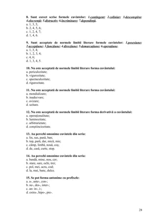 8. Sunt corect scrise formele cuvintelor: 1.contingent; 2.coliniar; 3.desconspira;
4.elocvenţă; 5.distructiv; 6.încriminare; 7.dependinţă.
a. 1, 3, 5;
b. 2, 4, 5, 6;
c. 1, 2, 4, 7;
d. 1, 4, 6.
9. Sunt acceptate de normele limbii literare formele cuvintelor: 1.posesiune;
2.accepţiune; 3.funcţiune; 4.direcţiune; 5.demarcaţiune; 6.operaţiune.
a. 1, 3, 4;
b. 1, 2, 3, 4;
c. 4, 6;
d. 1, 3, 4, 5.
10. Nu este acceptată de normele limbii literare forma cuvântului:
a. periculozitate;
b. vigurozitate;
c. spectaculozitate;
d. rigurozitate.
11. Nu este acceptată de normele limbii literare forma cuvântului:
a. mondializare;
b. inadecvare;
c. avizare;
d. uzitare.
12. Nu este acceptată de normele limbii literare forma derivativă a cuvântului:
a. operaţionalitate;
b. luminozitate;
c. arbitrarietate;
d. conştiinciozitate.
13. Au perechi omonime cuvintele din seria:
a. lin, sus, pană, ban;
b. top, pară, dar, mică, mie;
c. câmp, limbă, nouă, coş;
d. de, casă, curte, stop.
14. Au perechi omonime cuvintele din seria:
a. bandă, mine, nou, cer;
b. stare, sare, ochi, trei;
c. pol, mei, acru, cod;
d. la, mai, banc, dulce.
15. Se pot forma antonime cu prefixele:
a. a-, ante-, con-;
b. ne-, des-, inter-;
c. an- in-, i-;
d. extra-, hipo-, pre-.
28
 