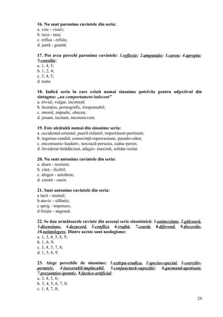 16. Nu sunt paronime cuvintele din seria:
a. vise - visuri;
b. taxa - tasa;
c. reflua - refula;
d. jantă - geantă.
17. Pot avea perechi paronime cuvintele: 1.reflexie; 2.amputaţie; 3.carou; 4.apropia;
5.consilia:
a. 1, 4, 5;
b. 1, 2, 4;
c. 3, 4, 5;
d. toate.
18. Indică seria în care există numai sinonime potrivite pentru adjectivul din
sintagma: „un comportament indecent”
a. trivial, vulgar, incomod;
b. licenţios, pornografic, iresponsabil;
c. imoral, impudic, obscen;
d. jenant, incitant, inconsecvent.
19. Este alcătuită numai din sinonime seria:
a. occidental-oriental, pueril-infantil, impertinent-pertinent;
b. ingenuu-candid; consecinţă-repercusiune, paradis-eden;
c. encomiastic-laudativ, turcoază-peruzea, caduc-peren;
d. învederat-înrădăcinat, adagio- maximă, solidar-izolat.
20. Nu sunt antonime cuvintele din seria:
a. diurn - nocturn;
b. citeţ - ilizibil;
c. alogen - autohton;
d. cinstit - onest.
21. Sunt antonime cuvintele din seria:
a tacit - mutual;
b atavic - sălbatic;
c aprig - impetuos;
d linişte - angoasă.
22. Se dau următoarele cuvinte din aceeaşi serie sinonimică: 1.animozitate, 2.gâlceavă,
3.disensiune, 4.dezacord, 5.conflict, 6.vrajbă, 7.ceartă, 8.diferend, 9.discordie,
10.neînţelegere. Dintre aceste sunt neologisme:
a. 1, 3, 4, 5, 8, 9;
b. 1, 6, 9;
c. 3, 4, 5, 7, 8;
d. 1, 5, 6, 9.
23. Alege perechile de sinonime: 1.extirpa-eradica, 2.specios-special, 3.coercitiv-
permisiv, 4.inexorabil-implacabil, 5.conjunctură-supoziţie; 6.gurmand-apetisant,
7.prezumţios-ipotetic, 8.factice-artificial.
a. 3, 4, 5, 6;
b. 3, 4, 5, 6, 7, 8;
c. 1, 4, 7, 8;
29
 