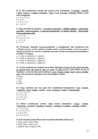 8. Se dau următoarele cuvinte din aceeaşi serie sinonimică: 1.rezoluţie, 2.pravilă,
3.edict, 4.decret, 5.regulă, 6.hotărâre, 7.lege, 8.cod, 9.normă, 10.firman. Dintre aceste
sunt neologisme:
a. 1, 3, 4, 5, 8, 9;
b. 1, 6, 9;
c. 3, 4, 5, 7, 8;
d. 1, 5, 6, 9.
9. Alege perechile de sinonime: 1.excentric-extravagant, 2.abilitate-agilitate, 3.efemeritate-
eternitate, 4.agresiv-impulsiv, 5.conjectură-împrejurare, 6.a eluda-a clarifica, 7.funest-fatal,
8.inexorabil-implacabil.
a. 3, 4, 5, 6;
b. 3, 4, 5, 6, 7, 8;
c. 1, 4, 7, 8;
d. 1, 2, 7.
10. Precizează categoria lexico-gramaticală a neologismelor din următorul text:
„Fiindcă socotesc că între gândire şi limbă există o perfectă unitate, cred că nu avem o
metodă mai bună de a preciza conţinutul unei opere decât observând particularităţile ei
de limbă” (T.Vianu).
a. 2 verbe, 4 substantive, 1 adjectiv;
b. 3 verbe, 5 substantive, 1 adjectiv;
c. 4 verbe, 6 substantive, 2 adjective;
d. 6 verbe, 8 substantive, 2 adjective.
11. Se dau următoarele locuţiuni adverbiale: fără doar şi poate, în jur, până una alta,
pe nepusă masă, din când în când, pe urmă, cu chiu cu vai. Unele dintre ele pot fi
sinonime cu adverbe din seria următoare: greu, desigur, înapoi, mult, uneori, imediat,
apoi. Câte perechi de sinonime lexico-frazeologice rezultă:
a. patru;
b. cinci;
c. şase;
d. şapte.
12. Alege cuvintele care fac parte din vocabularul fundamental: 1.trei, 2.întreit,
3.suficient, 4.bun, 5.pâine, 6.vineri, 7.avea, 8.ordonat, 9.climă, 10.bunăvoinţă.
a. 1, 2, 3, 4, 5, 6;
b. 4, 5, 9, 10;
c. 1, 4, 5, 6, 7;
d. 2, 3, 8, 9.
13. Dintre următoarele cuvinte, alege numai arhaismele: 1.oaspe, 2.ierbar,
3.polcovnic, 4.curechi, 5.barabule, 6.ienicer, 7.paharnic, 8.vatman, 9.sâneaţă, 10.turn.
a. 1, 3, 6, 7, 9;
b. 1, 2, 4, 5, 8, 9;
c. 5, 6, 9, 10;
d. 2, 4, 5, 9, 10.
14. Este formată numai din cuvinte moştenite din limba latină seria:
a. boier, grijă, a dărui, drag;
b. pâine, bun, a cânta, zece;
c. grădină, brad, strugure, brâu;
33
 