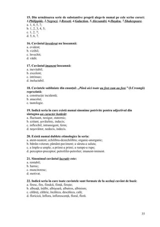 15. Din următoarea serie de substantive proprii alege-le numai pe cele scrise corect:
1.Philippide, 2.Negruzi, 3.Rosseti, 4.Galaction, 5.Alecsandri, 6.Haşdeu, 7.Shakespeare.
a. 1, 4, 5, 7;
b. 1, 2, 3, 4, 5;
c. 1, 2, 7;
d. 5, 6, 7.
16. Cuvântul învederat nu înseamnă:
a. evident;
b. vizibil;
c. învechit;
d. vădit.
17. Cuvântul imanent înseamnă:
a. inevitabil;
b. excelent;
c. intrinsec;
d. ineluctabil.
18. Cuvintele subliniate din enunţul: „Până aici toate au fost cum au fost.” (I.Creangă)
reprezintă:
a. construcţie incidentă;
b. anacolut;
c. tautologie.
19. Indică seria în care există numai sinonime potrivite pentru adjectivul din
sintagma un caracter hotărât:
a. fluctuant, nesigur, statornic;
b. ezitant, şovăielnic, indecis;
c. inflexibil, intransigent, ferm;
d. neşovăitor, nedecis, indecis.
20. Există numai dublete etimologice în seria:
a. atent-neatent; echilibru-dezechilibru; organic-anorganic;
b. bătrân-veteran; pământ-paviment; a săruta-a saluta;
c. a împle-a umple; a priimi-a primi; a rumpe-a rupe;
d. perceptor-preceptor; petrolifer-petrolier; imanent-iminent.
21. Sinonimul cuvântul lucrativ este:
a. rentabil;
b. harnic;
c. muncitoresc;
d. motivat.
22. Indică seria în care toate cuvintele sunt formate de la acelaşi cuvânt de bază:
a. firesc, fire, fiindcă, fiinţă, fireşte;
b. albeaţă, înălbi, albişoară, albatros, albinism;
c. călăreţ, călărie, încăleca, descăleca, cală;
d. floricică, înflora, inflorescenţă, floral, floră.
35
 
