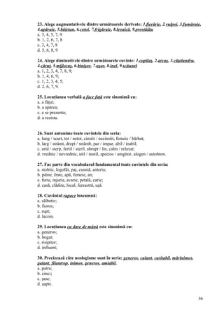 23. Alege augmentativele dintre următoarele derivate: 1.fierărie, 2.vulpoi, 3.fumăraie,
4.apăraie, 5.băietan, 6.cotoi, 7.frigăraie, 8.leoaică, 9.prostălău
a. 3, 4, 5, 7, 9
b. 1, 2, 6, 7, 8
c. 3, 4, 7, 8
d. 5, 6, 8, 9
24. Alege diminutivele dintre următoarele cuvinte: 1.copilaş, 2.arcaş, 3.căţelandru,
4.căruţ, 5.mijlocaş, 6.binişor, 7.uşor, 8.inel, 9.scăunel
a. 1, 2, 3, 4, 7, 8, 9;
b. 1, 4, 6, 9;
c. 1, 2, 3, 4, 5;
d. 2, 6, 7, 9.
25. Locuţiunea verbalã a face faţă este sinonimã cu:
a. a făţui;
b. a apãrea;
c. a se prezenta;
d. a rezista.
26. Sunt antonime toate cuvintele din seria:
a. lung / scurt, tot / netot, cinstit / necinstit, femeie / bărbat;
b. larg / strâmt, drept / strâmb, par / impar, abil / inabil;
c. arid / sterp, fertil / steril, abrupt / lin, calm / relaxat;
d. vrednic / nevrednic, util / inutil, specios / amgitor, alogen / autohton.
27. Fac parte din vocabularul fundamental toate cuvintele din seria:
a. stolnic, logofăt, paj, cusmã, anteriu;
b. pâine, frate, apã, femeie, an;
c. furie, injurie, avarie, petală, carie;
d. casă, clădire, local, fereastră, uşă.
28. Cuvântul rapace înseamnă:
a. sãlbatic;
b. fioros;
c. rupt;
d. lacom.
29. Locuţiunea cu dare de mână este sinonimă cu:
a. generos;
b. bogat;
c. risipitor;
d. influent;
30. Precizează câte neologisme sunt în seria: generos, culant, caritabil, mărinimos,
galant, filantrop, inimos, generos, amiabil.
a. patru;
b. cinci;
c. şase;
d. şapte.
36
 