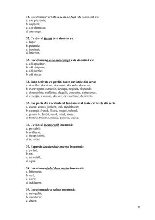 31. Locuţiunea verbală a se da pe faţă este sinonimã cu:
a. a se prezenta;
b. a apărea;
c. a se demasca;
d. a se unge.
32. Cuvântul fortuit este sinonim cu:
a. forţat;
b. puternic;
c. inopinat;
d. întăritor.
33. Locuţiunea a avea mână largă este sinonimã cu:
a. a fi apucător;
b. a fi risipitor;
c. a fi darnic;
b. a fi sincer.
34. Sunt derivate cu prefixe toate cuvintele din seria:
a. dezvãlui, deziderat, dezinvolt, dezvolta, dezavua;
b. extravagant, extractie, destupa, negocia, rãspandi;
c. dezmembra, dezlãntui, dezgoli, descentra, extrascolar;
d. excepţie, examina, dezveli, extraordinar, dezafecta.
35. Fac parte din vocabularul fundamental toate cuvintele din seria:
a. clucer, comis, jitnicer, leah, medelnicer;
b. creangă, frunză, floare, mugur, tulpină;
c. genunchi, limbă, masă, mână, soare;
d. berărie, brutărie, mânie, penurie, vijelie.
36. Cuvântul inextricabil înseamnă:
a. perisabil;
b. nealterat;
c. inexplicabil;
d. rezistent.
37. Expresia la calendele greceşti înseamnă:
a. curând;
b. rar;
c. niciodată;
d. sigur.
38. Locuţiunea fudul de-o ureche înseamnă:
a. înfumurat;
b. surd;
c. aiurit;
d. indiferent.
39. Locuţiunea de-a valma înseamnă:
a. rostogolit;
b. amestecat;
c. direct;
37
 
