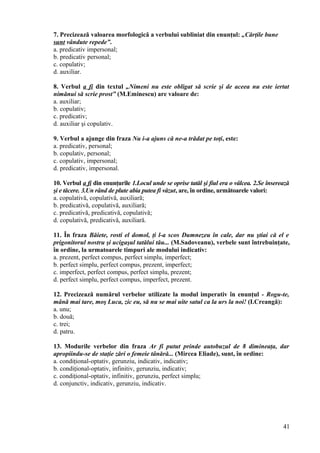7. Precizează valoarea morfologică a verbului subliniat din enunţul: „Cărţile bune
sunt vândute repede”.
a. predicativ impersonal;
b. predicativ personal;
c. copulativ;
d. auxiliar.
8. Verbul a fi din textul „Nimeni nu este obligat să scrie şi de aceea nu este iertat
nimănui să scrie prost” (M.Eminescu) are valoare de:
a. auxiliar;
b. copulativ;
c. predicativ;
d. auxiliar şi copulativ.
9. Verbul a ajunge din fraza Nu i-a ajuns că ne-a trădat pe toţi, este:
a. predicativ, personal;
b. copulativ, personal;
c. copulativ, impersonal;
d. predicativ, impersonal.
10. Verbul a fi din enunţurile 1.Locul unde se oprise tatăl şi fiul era o vâlcea. 2.Se înserează
şi e tăcere. 3.Un rând de plute abia putea fi văzut, are, în ordine, următoarele valori:
a. copulativă, copulativă, auxiliară;
b. predicativă, copulativă, auxiliară;
c. predicativă, predicativă, copulativă;
d. copulativă, predicativă, auxiliară.
11. În fraza Băiete, rosti el domol, ţi l-a scos Dumnezeu în cale, dar nu ştiai că el e
prigonitorul nostru şi ucigaşul tatălui tău... (M.Sadoveanu), verbele sunt întrebuinţate,
în ordine, la urmatoarele timpuri ale modului indicativ:
a. prezent, perfect compus, perfect simplu, imperfect;
b. perfect simplu, perfect compus, prezent, imperfect;
c. imperfect, perfect compus, perfect simplu, prezent;
d. perfect simplu, perfect compus, imperfect, prezent.
12. Precizează numărul verbelor utilizate la modul imperativ în enunţul - Rogu-te,
mână mai tare, moş Luca, zic eu, să nu se mai uite satul ca la urs la noi! (I.Creangă):
a. unu;
b. două;
c. trei;
d. patru.
13. Modurile verbelor din fraza Ar fi putut prinde autobuzul de 8 dimineaţa, dar
apropiindu-se de staţie zări o femeie tânără... (Mircea Eliade), sunt, în ordine:
a. condiţional-optativ, gerunziu, indicativ, indicativ;
b. condiţional-optativ, infinitiv, gerunziu, indicativ;
c. condiţional-optativ, infinitiv, gerunziu, perfect simplu;
d. conjunctiv, indicativ, gerunziu, indicativ.
41
 