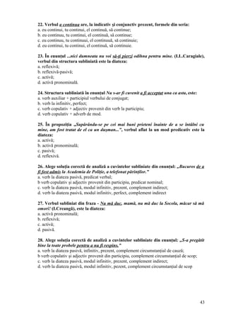 22. Verbul a continua are, la indicativ şi conjunctiv prezent, formele din seria:
a. eu continui, tu continui, el continuă, să continue;
b. eu continuu, tu continui, el continuă, să continue;
c. eu continuu, tu continuui, el continuuă, să continuie;
d. eu continui, tu continui, el continuă, să continuie.
23. În enunţul ...nici dumneata nu voi să-ţi pierzi odihna pentru mine. (I.L.Caragiale),
verbul din structura subliniată este la diateza:
a. reflexivă;
b. reflexivă-pasivă;
c. activă;
d. activă pronominală.
24. Structura subliniată în enunţul Nu s-ar fi cuvenit a fi acceptat una ca asta, este:
a. verb auxiliar + participiul verbului de conjugat;
b. verb la infinitiv, perfect;
c. verb copulativ + adjectiv provenit din verb la participiu;
d. verb copulativ + adverb de mod.
25. În propoziţia „Supărându-se pe cei mai buni prieteni înainte de a se întâlni cu
mine, am fost tratat de el ca un duşman...”, verbul aflat la un mod predicativ este la
diateza:
a. activă;
b. activă pronominală;
c. pasivă;
d. reflexivă.
26. Alege soluţia corectă de analiză a cuvintelor subliniate din enunţul: „Bucuros de a
fi fost admis la Academia de Poliţie, a telefonat părinţilor.”
a. verb la diateza pasivă, predicat verbal;
b verb copulativ şi adjectiv provenit din participiu, predicat nominal;
c. verb la diateza pasivă, modul infinitiv, prezent, complement indirect;
d. verb la diateza pasivă, modul infinitiv, perfect, complement indirect
27. Verbul subliniat din fraza - Nu mă duc, mamă, nu mă duc la Socola, măcar să mă
omori! (I.Creangă), este la diateza:
a. activă pronominală;
b. reflexivă;
c. activă;
d. pasivă.
28. Alege soluţia corectă de analiză a cuvintelor subliniate din enunţul: „S-a pregătit
bine la toate probele pentru a nu fi respins.”
a. verb la diateza pasivă, infinitiv, prezent, complement circumstanţial de cauză;
b verb copulativ şi adjectiv provenit din participiu, complement circumstanţial de scop;
c. verb la diateza pasivă, modul infinitiv, prezent, complement indirect;
d. verb la diateza pasivă, modul infinitiv, pezent, complement circumstanţial de scop
43
 
