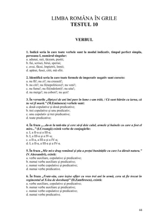 LIMBA ROMÂNA ÎN GRILE
TESTUL 10
VERBUL
1. Indică seria în care toate verbele sunt la modul indicativ, timpul perfect simplu,
persoana I, numărul singular:
a. adunai, suii, tăceam, pustii;
b. fui, scrisei, birui, speriai;
c. avui, făcui, împietrii, înmii;
d. apărai, fusei, citii, mă sfiii.
2. Identifică seria în care toate formele de imperativ negativ sunt corecte:
a. nu fă!; nu zi!; nu creează!;
b. nu citi!; nu fi(nepoliticos)!; nu veni!;
c. nu fuma!; nu fii(indolent)!; nu uita!;
d. nu merge!; nu cobori!; nu şezi!
3. În versurile „Optzeci de ani îmi pare în lume c-am trăit, / Că sunt bătrân ca iarna, că
tu vei fi murit.” (M.Eminescu) verbele sunt:
a. două copulative şi două predicative;
b. trei copulative şi unu predicativ;
c. unu copulativ şi trei predicative;
d. toate predicative;
4. În fraza „...du-te la tată-tău şi cere să-ţi deie calul, armele şi hainele cu care a fost el
mire...” (I.Creangă) există verbe de conjugările:
a. I, a II-a şi a III-a;
b. I, a III-a şi a IV-a;
c. a II-a, a III-a şi a IV-a;
d. I, a II-a, a III-a şi a IV-a.
5. În fraza „Mie mi-e drag românul şi ştiu a preţui bunătăţile cu care l-a dăruit natura.”
(V.Alecsandri), există:
a. verbe auxiliare, copulative şi predicative;
b. numai verbe auxiliare şi predicative;
c. numai verbe copulative şi predicative;
d. numai verbe predicative.
6. În fraza „Frate-său, care ieşise ofiţer cu vreo trei ani în urmă, ceru să fie trecut în
regimentul al X-lea de dorobanţi” (D.Zamfirescu), există:
a. verbe auxiliare, copulative şi predicative;
b. numai verbe auxiliare şi predicative;
c. numai verbe copulative şi predicative;
d. numai verbe predicative.
44
 
