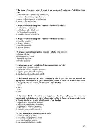 7. În fraza „Ce-a fost, ce-ar fi putut să fie s-a isprăvit, mămucă...” (G.Galaction),
există:
a. verbe auxiliare, copulative şi predicative;
b. numai verbe auxiliare şi predicative;
c. numai verbe copulative şi predicative;
d. numai verbe predicative.
8. Alege perechea în care prima formă a verbului este corectă:
a. (eu)continuu-(eu)continui
b. (el)îndrumează-(el)îndrumă
c. (el)ignoră-(el)ignorează
d. (eu)bombănesc-(eu)bombăn
9. Alege perechea în care prima formă a verbului este corectă:
a. pietrifica-petrifica
b. despera-dispera
c. asambla-ansambla
d. încrusta-incrusta
10. Alege perechea în care prima formă a verbului este corectă:
a)sfârteca-sfârtica
b)inoportuna-importuna
c)îngurgita-ingurgita
d)incastra-încastra
11. Alege seria în care toate formele de gerunziu sunt corecte:
a. citind, find, vorbind, văzând;
b. apropiind, scriind, sfâşâind, pustiind;
c. copiind, ştiind, fâşâind, hârşâind;
d. împrăştiind, vâjiind, liniând, luând.
12. Precizează numărul verbelor intranzitive din fraza: „Se pare că nimeni nu
înţelegea că hotărându-se în sfârşit plecarea lui Achim la Bucureşti însemna că trebuie
să li se facă celor trei pe plac până la capăt...” (M.Preda)
a. trei;
b. patru;
c. cinci;
d. şase.
13. Precizează felul verbului la mod nepersonal din fraza: „Se pare că nimeni nu
înţelegea că hotărându-se în sfârşit plecarea lui Achim la Bucureşti însemna că trebuie
să li se facă celor trei pe plac până la capăt...” (M.Preda)
a. nepredicativ, impersonal, tranzitiv;
b. predicativ, impersonal, intranzitiv;
c. nepredicativ, personal, tranzitiv;
d. predicativ, personal, intranzitiv.
14. Sunt intranzitive toate verbele din seria:
a. a scrie, a cânti, a se bizui;
b. a se spăla, a se pieptăna, a pleca
c. a se gândi, a pluti, a veni;
d. a se lăuda, a îmboboci, a surâde
45
 