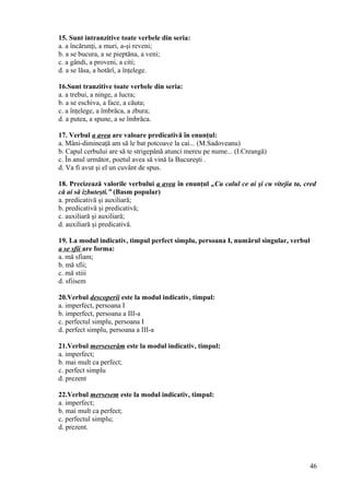 15. Sunt intranzitive toate verbele din seria:
a. a încărunţi, a muri, a-şi reveni;
b. a se bucura, a se pieptăna, a veni;
c. a gândi, a proveni, a citi;
d. a se lăsa, a hotărî, a înţelege.
16.Sunt tranzitive toate verbele din seria:
a. a trebui, a ninge, a lucra;
b. a se eschiva, a face, a căuta;
c. a înţelege, a îmbrăca, a zbura;
d. a putea, a spune, a se îmbrăca.
17. Verbul a avea are valoare predicativă în enunţul:
a. Mâni-dimineaţă am să le bat potcoave la cai... (M.Sadoveanu)
b. Capul cerbului are să te strigepână atunci mereu pe nume... (I.Creangă)
c. În anul următor, poetul avea să vină la Bucureşti .
d. Va fi avut şi el un cuvânt de spus.
18. Precizează valorile verbului a avea în enunţul „Cu calul ce ai şi cu vitejia ta, cred
că ai să izbuteşti.” (Basm popular)
a. predicativă şi auxiliară;
b. predicativă şi predicativă;
c. auxiliară şi auxiliară;
d. auxiliară şi predicativă.
19. La modul indicativ, timpul perfect simplu, persoana I, numărul singular, verbul
a se sfii are forma:
a. mă sfiam;
b. mă sfii;
c. mă stiii
d. sfiisem
20.Verbul descoperii este la modul indicativ, timpul:
a. imperfect, persoana I
b. imperfect, persoana a III-a
c. perfectul simplu, persoana I
d. perfect simplu, persoana a III-a
21.Verbul merseserăm este la modul indicativ, timpul:
a. imperfect;
b. mai mult ca perfect;
c. perfect simplu
d. prezent
22.Verbul mersesem este la modul indicativ, timpul:
a. imperfect;
b. mai mult ca perfect;
c. perfectul simplu;
d. prezent.
46
 