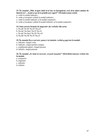 23. În enunţul „Măi, d-apoi când te-oi lua cu harapnicul, n-ai să-ţi aduci aminte de
datoria ta? ...Acum n-au să te prindă zece ogari!” (M.Sadoveanu) există:
a. verbe la modul indicativ;
b. verbe şi locuţiuni verbale la modul indicativ;
c. verbe la modul indicativ şi la modul conjunctiv;
d. verbe şi locuţiuni verbale la modul indicativ şi la modul conjunctiv.
24. Sunt corecte formele de imperativ ale verbelor din seria:
a. Nu dă! Nu fă! Nu fii! Nu zii!
b. Nu da! Nu face! Nu fi! Nu zi!
c. Nu da! Nu face! Nu fii! Nu zii!
d. Nu dă! Nu fă! Nu fi! Nu zi!
25. În enunţul De-a veni aici, spune-i să rămână. verbul a veni este la modul:
a. indicativ, timpul viitor
b. indicativ, timpul perfect compus
c. condiţional-optativ, timpul prezent
d. infinitiv, timpul prezent
26. În enunţul „O, bată-vă norocul, cocoşeii moşului!” (B.Şt.Delavrancea) verbul este
la modul:
a. conjunctiv
b. imperativ
c. indicativ
d. infinitiv
47
 