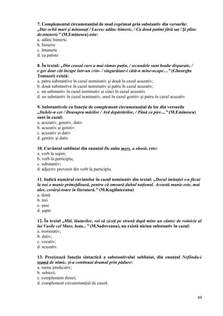 7. Complementul circumstanţial de mod exprimat prin substantiv din versurile:
„Dar ochii mari şi minunaţi / Lucesc adânc himeric, / Ca două patimi fără saţ / Şi pline
de-ntuneric” (M.Eminescu) este:
a. adânc himeric
b. himeric
c. întuneric
d. ca patimi
8. În textul: „Din ceasul curs a mai rămas puţin, / secundele sunt boabe disparate, /
e ger doar cât încape într-un crin- / singurătate-i câtă-n mine-ncape…” (Gheorghe
Tomozei) există:
a. patru substantive în cazul nominativ şi două în cazul acuzativ;
b. două substantive în cazul nominativ şi patru în cazul acuzativ;
c. un substantiv în cazul nominativ şi cinci în cazul acuzativ
d. un substantiv în cazul nominativ, unul în cazul genitiv şi patru în cazul acuzativ
9. Substantivele cu funcţie de complement circumstanţial de loc din versurile
„Stelele-n cer / Deasupra mărilor / Ard depărtărilor, / Până ce pier....” (M.Eminescu)
sunt în cazul:
a. acuzativ, genitiv, dativ
b. acuzativ şi genitiv
c. acuzativ şi dativ
d. genitiv şi dativ
10. Cuvântul subliniat din enunţul De atâta mers, a obosit, este:
a. verb la supin;
b. verb la participiu;
c. substantiv;
d. adjectiv provenit din verb la participiu.
11. Indică numărul cuvintelor în cazul nominativ din textul: „Dorul imitaţiei s-a făcut
la noi o manie primejdioasă, pentru că omoară duhul naţional. Această manie este, mai
ales, covârşi-toare în literatură.” (M.Kogălniceanu)
a. două
b. trei
c. şase
d. şapte
12. În textul „Măi, lăutarilor, voi să ziceţi pe strună după mine un cântec de voinicie al
lui Vasile cel Mare, hoţu...” (M.Sadoveanu), nu există niciun substantiv în cazul:
a. nominativ;
b. dativ;
c. vocativ;
d. acuzativ.
13. Precizează funcţia sintactică a substantivului subliniat, din enunţul Nefiindu-i
teamă de nimic, şi-a continuat drumul prin pădure:
a. nume predicativ;
b. subiect;
c. complement direct;
d. complement circumstanţial de cauză.
49
 