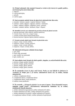 14. Primul substantiv din enunţul Fumatul ar trebui să fie interzis în spaţiile publice,
este format prin conversiune din:
a. adjectiv;
b. verb la participiu;
c. adverb;
d. verb la supin.
15. Sunt acceptate ambele forme de plural ale substantivelor din seria;
a. monede / monezi; coperţi / coperte; baloturi / baloţi;
b. anteturi / antete; căpşuni / căpsune; matinee / matineuri;
c. chipie / chipiuri; chibrite / chibrituri; jersee / jerseuri;
d. canale / canaluri; defilee / defileuri; clişee / clişeuri.
16. Identifică seria în care substantivele perechi au forma de plural corectă:
a. episcopi-episcoape, index-indexuri, parbrize-parbrizuri;
b. virusuri-viruşi, visuri-vise, voiajuri-voiaje;
c. versanţi-versante;antete-anteturi;bande-benzi;
d. bareme-baremuri; ligheane-lighene;mădulari-mădulare.
17. Normele actuale admit toate formele de plural din seria:
a. aragaze, voiaje, versante, defilee;
b. aragazuri, voiajuri, versante, defileuri;
c. aragaze, voiaje, versanţi, defileuri;
d. aragazuri, voiajuri, versanţi, defilee.
18. Substantivul îşi poate schimba forma după:
a. gen, timp
b. mod, timp, persoană
c. gen, număr, caz, persoană
d. gen, număr, caz.
19. Sunt admise toate formele de dativ-genitiv, singular, cu articol hotărât din seria:
a. poienei, mingei, gardei, bunichii
b. poienii, mingei, gardei, bunichii
c. poienii, mingii, gărzii, bunicii
d. poienei, mingii, gărzii, bunicăi
20. În enunţurile Unora le place mult istoria. Proba cea mai dificilă la admiterea în
Academia de Poliţie pare a fi istoria. substantivul istoria are, în ordine, funcţia
sintactică de:
a. subiect, complement direct;
b. complement direct, complement direct
c. complement direct, nume predicativ;
d. subiect, nume predicativ.
21. În versurile „...Şi bogat în sărăcia-i ca un astru el apune, / Preot deşteptării noastre,
semnelor vremii profet.“ (M.Eminescu) substantivele subliniate au, în ordine,
următoarele funcţii sintactice:
a. atribut substantival apoziţional, atribut substantival în dativ;
b. atribut substantival în dativ, atribut substantival în genitiv;
c. atribut substantival în genitiv; atribut substantival în genitiv;
d. complement indirect în dativ, atribut substantival apoziţional.
50
 