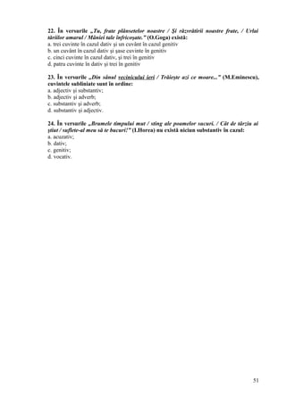 22. În versurile „Tu, frate plânsetelor noastre / Şi răzvrătirii noastre frate, / Urlai
tăriilor amarul / Mâniei tale înfricoşate.” (O.Goga) există:
a. trei cuvinte în cazul dativ şi un cuvânt în cazul genitiv
b. un cuvânt în cazul dativ şi şase cuvinte în genitiv
c. cinci cuvinte în cazul dativ, şi trei în genitiv
d. patru cuvinte în dativ şi trei în genitiv
23. În versurile „Din sânul vecinicului ieri / Trăieşte azi ce moare...” (M.Eminescu),
cuvintele subliniate sunt în ordine:
a. adjectiv şi substantiv;
b. adjectiv şi adverb;
c. substantiv şi adverb;
d. substantiv şi adjectiv.
24. În versurile „Brumele timpului mut / sting ale poamelor sucuri. / Cât de târziu ai
ştiut / suflete-al meu să te bucuri!” (I.Horea) nu există niciun substantiv în cazul:
a. acuzativ;
b. dativ;
c. genitiv;
d. vocativ.
51
 