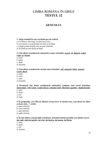 LIMBA ROMÂNA ÎN GRILE
TESTUL 12
ARTICOLUL
1. Alege enunţul în care cuvântul un este articol:
a. Un drum e mai lung, iar altul-mai scurt.
b. La concurs s-au prezentat trei fete şi un băiat.
c. Lângă şcoala noastră este un parc minunat.
d. În clasă nu este decât un băiat.
2. Câte dintre următoarele substantive suntr articulate: poezii, vii, fluturii, codrii,
copii, şa, basma.
a. toate
b. patru
c. două
d. niciunul
3. Câte dintre următoarele cuvinte sunt articulate: ulii, miniştrii, lalele, manele,
zorele, fluvii.
a. toate
b. cinci
c. unul
d. niciunul
4. Precizează câte dintre următoarele substantive compuse sunt corect articulate:
bunăvoinţei, relei-voinţe, noului-născut, primului-solist, liberului-cugetător, răufăcătorului.
a. unul
b. două
c. trei
d. toate
5. În propoziţia „Lui Mircea, băiatul cel mai mare al vărului meu, i-am dăruit un stilou
şi două cărţi...”, există:
a. patru articole;
b. cinci articole;
c. şase articole;
d. şapte articole.
6. În câte dintre construcţiile următoare articolul hotărât proclitic este folosit corect:
lui vodă, zilele lui aprilie, lui Jeni, lui bunica, lui mama, lui Horia.
a. toate
b. patru
c. trei
d. niciuna
52
 