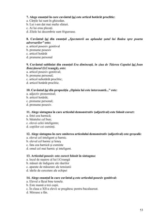 7. Alege enunţul în care cuvântul lui este articol hotărât proclitic:
a. Cărţile lui sunt în ghiozdan.
b. Lui i-am dat mai multe sfaturi.
c. Ai lui erau plecaţi.
d. Zilele lui decembrie sunt friguroase.
8. Cuvântul lui din enunţul „Spectatorii au aplaudat şutul lui Badea spre poarta
adversarilor” este:
a. articol posesiv genitival
b. pronume posesiv
c. articol hotărât
d. prunume personal
9. Cuvântul subliniat din enunţul Era dimineaţă, în ziua de Tăierea Capului lui Ioan
Botezătorul (I.Creangă), este:
a. articol posesiv-genitival;
b. pronume personal;
c. articol nehotărât proclitic;
d. articol hotărât proclitic.
10. Cuvântul lui din propoziţia „Opinia lui este interesantă...” este:
a. adjectiv pronominal;
b. articol hotărât;
c. pronume personal;
d. pronume posesiv.
11. Alege sintagma în care articolul demonstrativ (adjectival) este folosit corect:
a. fetei cea harnică;
b. băiatului cel bun;
c. elevei celei inteligente;
d. copiilor cei cuminţi.
12. Alege sintagma în care omiterea articolului demonstrativ (adjectival) este greşeală:
a. elevul cel inteligent şi harnic.
b. elevul cel harnic şi leneş
c. fata cea harnică şi cuminte
d. omul cel mai harnic şi inteligent.
13. Articolul posesiv este corect folosit în sintagma:
a. locul de naştere al lui I.Creangă
b. măsuri de îndiguire ale râurilor
c. aparate de măsurare ale tensiunii
d. ideile de cercetare ale echipei
14. Alege enunţul în care cuvîntul a este articolul posesiv genitival:
a. Elevul a făcut bine temele.
b. Este mamă a trei copii.
c. În clasa a XII-a elevii se pregătesc pentru bacalaureat.
d. Miroase a fân.
53
 