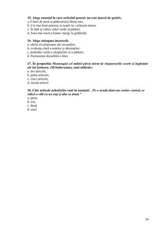15. Alege enunţul în care articolul posesiv nu este marcă de genitiv.
a. Câinii de pază ai pădurarului lătrau tare.
b. Cei mai buni prieteni ai noştri ne vizitează mereu.
c. În faţă se ridica zidul verde al pădurii.
d. Sora mai mică a Ioanei merge la grădiniţă.
16. Alege sintagma incorectă:
a. ideile revoluţionare ale savanţilor;
b. evidenţa clară a notelor şi absenţelor;
c. podoaba verde a câmpurilor şi a pădurii;
d. frumuseţea deosebită a fetei.
17. În propoziţia Moşneagul cel mititel părea mirat de răspunsurile scurte şi îngheţate
ale lui Şoimaru. (M.Sadoveanu), sunt utilizate:
a. trei articole;
b. patru articole;
c. cinci articole;
d. niciun articol.
18. Câte articole nehotărâte sunt în enunţul: „Pe o stradă dintr-un cartier central, se
ridică o vilă cu un etaj şi alta cu două.”
a. patru
b. trei,
c. două
d. unul
54
 