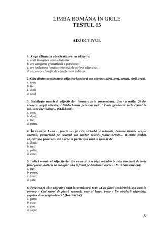 LIMBA ROMÂNA ÎN GRILE
TESTUL 13
ADJECTIVUL
1. Alege afirmaţia adevărată pentru adjectiv:
a. arată însuşirea unui substantiv;
b. are categoria gramaticală a persoanei;
c. are totdeauna funcţia sintactică de atribut adjectival;
d. are uneori funcţia de complement indirect.
2. Câte dintre următoarele adjective la plural sun corecte: dârzi, trezi, ursuzi, viteji, cruzi.
a. toate
b. trei
c. două
d. unul
3. Stabileşte numărul adjectivelor formate prin conversiune, din versurile: Şi de-
atuncea, nopţi albastre, / Baldachinuri prinse-n stele, / Toate gândurile mele / Sunt la
voi, sunt ale voastre... (Şt.O.Iosif):
a. unu;
b. două;
c. trei;
d. patru.
4. În enunţul Luna .., foarte sus pe cer, strâmbă şi mâncată, lumina straniu oraşul
adormit, proiectând pe covorul alb umbre scurte, foarte netede... (Henric Stahl),
adjectivele provenite din verbe la participiu sunt în număr de:
a. două;
b. trei;
c. patru;
d. cinci.
5. Indică numărul adjectivelor din enunţul Am păşit mândru în sala luminată de torţe
fumegoase, hotărât să mă apăr, să-i înfrunt pe bădăranii aceia... (M.H.Simionescu):
a. trei;
b. patru;
c. cinci;
d. şase.
6. Precizează câte adjective sunt în următorul text: „Cad fulgii şovăielnici, aşa cum în
poveste / Cad stropi de piatră scumpă, uşor şi leneş, peste / Un strălucit războinic,
cuprins de-o vrajă-adâncă” (Ion Barbu)
a. patru
b. cinci
c. şase
d. şapte
55
 