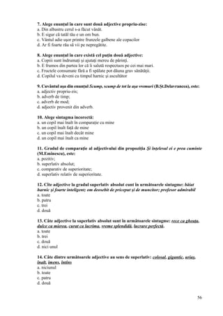 7. Alege enunţul în care sunt două adjective propriu-zise:
a. Din albastru cerul s-a făcut vânăt.
b. E sigur că tatăl tău e un om bun.
c. Vântul adie uşor printre frunzele galbene ale copacilor
d. Ar fi foarte rău să vii pe nepregătite.
8. Alege enunţul în care există cel puţin două adjective:
a. Copiii sunt îndrumaţi şi ajutaţi mereu de părinţi.
b. E frumos din partea lor că îi salută respectuos pe cei mai mari.
c. Fructele consumate fără a fi spălate pot dăuna grav sănătăţii.
d. Copilul va deveni cu timpul harnic şi ascultător
9. Cuvântul aşa din enunţul Scump, scump de tot la aşa vremuri (B.Şt.Delavrancea), este:
a. adjectiv propriu-zis;
b. adverb de timp;
c. adverb de mod;
d. adjectiv provenit din adverb.
10. Alege sintagma incorectă:
a. un copil mai înalt în comparaţie cu mine
b. un copil înalt faţă de mine
c. un copil mai înalt decât mine
d. un copil mai înalt ca mine
11. Gradul de comparaţie al adjectivului din propoziţia Şi înţelesul ei e prea cuminte
(M.Eminescu), este:
a. pozitiv;
b. superlativ absolut;
c. comparativ de superioritate;
d. superlativ relativ de superioritate.
12. Cîte adjective la gradul superlativ absolut cunt în următoarele sintagme: băiat
harnic şi foarte inteligent; om deosebit de priceput şi de muncitor; profesor admirabil
a. toate
b. patru
c. trei
d. două
13. Câte adjective la superlativ absolut sunt în urmâtoarele sintagme: rece ca gheaţa,
dulce ca mierea, curat ca lacrima, vreme splendidă, lucrare perfectă.
a. toate
b. trei
c. două
d. nici unul
14. Câte dintre următoarele adjective au sens de superlativ: colosal, gigantic, uriaş,
înalt, imens, întins
a. niciunul
b. toate
c. patru
d. două
56
 