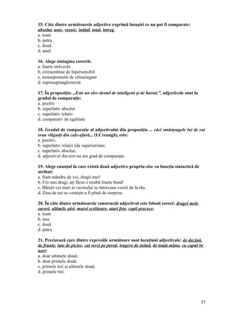 15. Câte dintre următoarele adjective exprimă însuşiri ce nu pot fi comparate:
absolut, unic, veşnic, iniţial, total, întreg.
a. toate
b. patru
c. două
d. unul
16. Alege sintagma corectă:
a. foarte străvechi
b. extraordinar de hipersensibil
c. nemaipomenit de ultraelegant
d. suprasupraaglomerat
17. În propoziţia: „Este un elev destul de inteligent şi de harnic”, adjectivele sunt la
gradul de comparaţie:
a. pozitiv
b. superlativ absolut
c. superlativ relativ
d. comparativ de egalitate
18. Gradul de comparaţie al adjectivului din propoziţia ... căci smârţoagele lui de cai
erau vlăguiţi din cale-afară... (I.Creangă), este:
a. pozitiv;
b. superlativ relativ (de superioritate;
c. superlativ absolut;
d. adjectivul din text nu are grad de comparaţie.
19. Alege enunţul în care există două adjective propriu-zise cu funcţia sintactică de
atribut:
a. Sunt mândru de voi, dragii mei!
b. Fiii mei dragi, aţi făcut o treabă foarte bună!
c. Băieţii cei mari ai vecinului se întorceau veseli de la râu.
d. Ziua de azi se vesteşte a fi plină de surprize.
20. În câte dintre următoarele construcţii adjectivul este folosit corect: dragei mele
surori, ultimile ştiri, marei scriitoare, atari fete, copii precoce.
a. toate
b. una
c. două
d. patru
21. Precizează care dintre expresiile următoare sunt locuţiuni adjectivale: de duzină,
de frunte, iute de picior, cai verzi pe pereţi, tragere de inimă, de toată mâna, cu capul în
nori:
a. doar ultimele două;
b. doar primele două;
c. primele trei şi ultimele două;
d. primele trei.
57
 